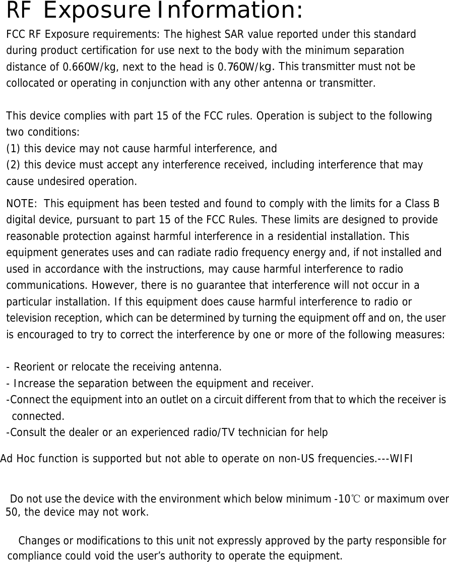  RF Exposure Information: FCC RF Exposure requirements: The highest SAR value reported under this standard during product certification for use next to the body with the minimum separation distance of 0.660W/kg, next to the head is 0.760W/kg. This transmitter must not be collocated or operating in conjunction with any other antenna or transmitter.   This device complies with part 15 of the FCC rules. Operation is subject to the following two conditions: (1) this device may not cause harmful interference, and (2) this device must accept any interference received, including interference that may cause undesired operation.  NOTE:  This equipment has been tested and found to comply with the limits for a Class B digital device, pursuant to part 15 of the FCC Rules. These limits are designed to provide reasonable protection against harmful interference in a residential installation. This equipment generates uses and can radiate radio frequency energy and, if not installed and used in accordance with the instructions, may cause harmful interference to radio communications. However, there is no guarantee that interference will not occur in a particular installation. If this equipment does cause harmful interference to radio or television reception, which can be determined by turning the equipment off and on, the user is encouraged to try to correct the interference by one or more of the following measures:   - Reorient or relocate the receiving antenna. - Increase the separation between the equipment and receiver. -Connect the equipment into an outlet on a circuit different from that to which the receiver is connected. -Consult the dealer or an experienced radio/TV technician for help  Ad Hoc function is supported but not able to operate on non-US frequencies.---WIFI     Do not use the device with the environment which below minimum -10℃ or maximum over 50, the device may not work.        Changes or modifications to this unit not expressly approved by the party responsible for compliance could void the user’s authority to operate the equipment.       