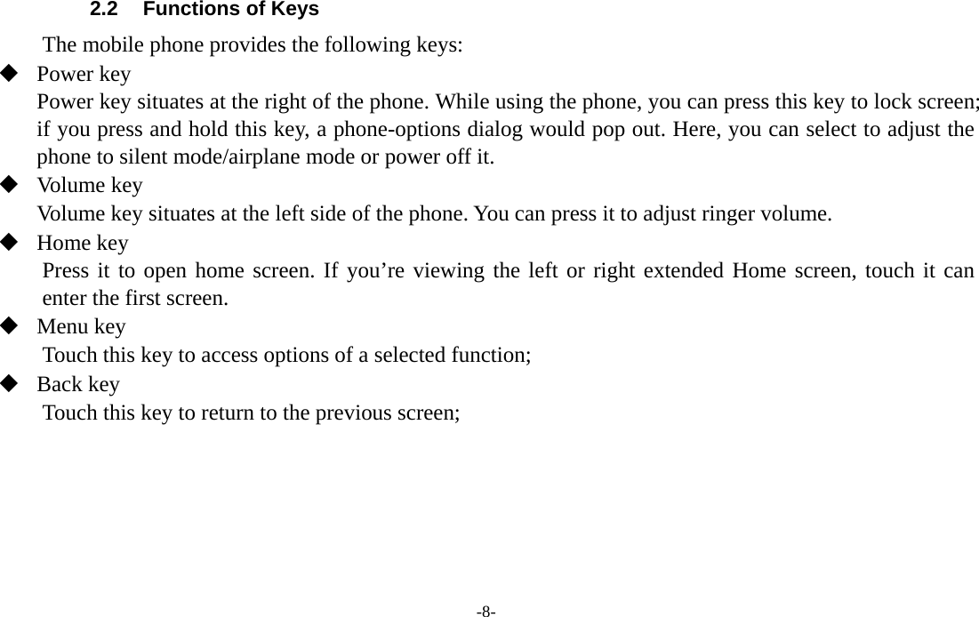 -8-  2.2  Functions of Keys The mobile phone provides the following keys:  Power key Power key situates at the right of the phone. While using the phone, you can press this key to lock screen; if you press and hold this key, a phone-options dialog would pop out. Here, you can select to adjust the phone to silent mode/airplane mode or power off it.  Volume key Volume key situates at the left side of the phone. You can press it to adjust ringer volume.  Home key Press it to open home screen. If you’re viewing the left or right extended Home screen, touch it can enter the first screen.  Menu key Touch this key to access options of a selected function;  Back key Touch this key to return to the previous screen;   