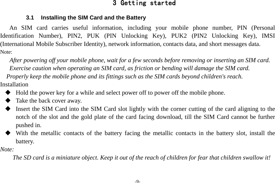 -9- 3 Getting started 3.1  Installing the SIM Card and the Battery An SIM card carries useful information, including your mobile phone number, PIN (Personal Identification Number), PIN2, PUK (PIN Unlocking Key), PUK2 (PIN2 Unlocking Key), IMSI (International Mobile Subscriber Identity), network information, contacts data, and short messages data. Note: After powering off your mobile phone, wait for a few seconds before removing or inserting an SIM card. Exercise caution when operating an SIM card, as friction or bending will damage the SIM card. Properly keep the mobile phone and its fittings such as the SIM cards beyond children&apos;s reach. Installation  Hold the power key for a while and select power off to power off the mobile phone.  Take the back cover away.  Insert the SIM Card into the SIM Card slot lightly with the corner cutting of the card aligning to the notch of the slot and the gold plate of the card facing download, till the SIM Card cannot be further pushed in.  With the metallic contacts of the battery facing the metallic contacts in the battery slot, install the battery. Note: The SD card is a miniature object. Keep it out of the reach of children for fear that children swallow it! 