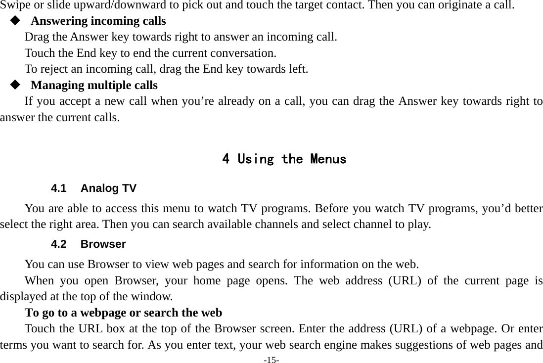 -15- Swipe or slide upward/downward to pick out and touch the target contact. Then you can originate a call.  Answering incoming calls Drag the Answer key towards right to answer an incoming call. Touch the End key to end the current conversation. To reject an incoming call, drag the End key towards left.  Managing multiple calls If you accept a new call when you’re already on a call, you can drag the Answer key towards right to answer the current calls.  4 Using the Menus 4.1 Analog TV You are able to access this menu to watch TV programs. Before you watch TV programs, you’d better select the right area. Then you can search available channels and select channel to play. 4.2 Browser You can use Browser to view web pages and search for information on the web. When you open Browser, your home page opens. The web address (URL) of the current page is displayed at the top of the window. To go to a webpage or search the web Touch the URL box at the top of the Browser screen. Enter the address (URL) of a webpage. Or enter terms you want to search for. As you enter text, your web search engine makes suggestions of web pages and 