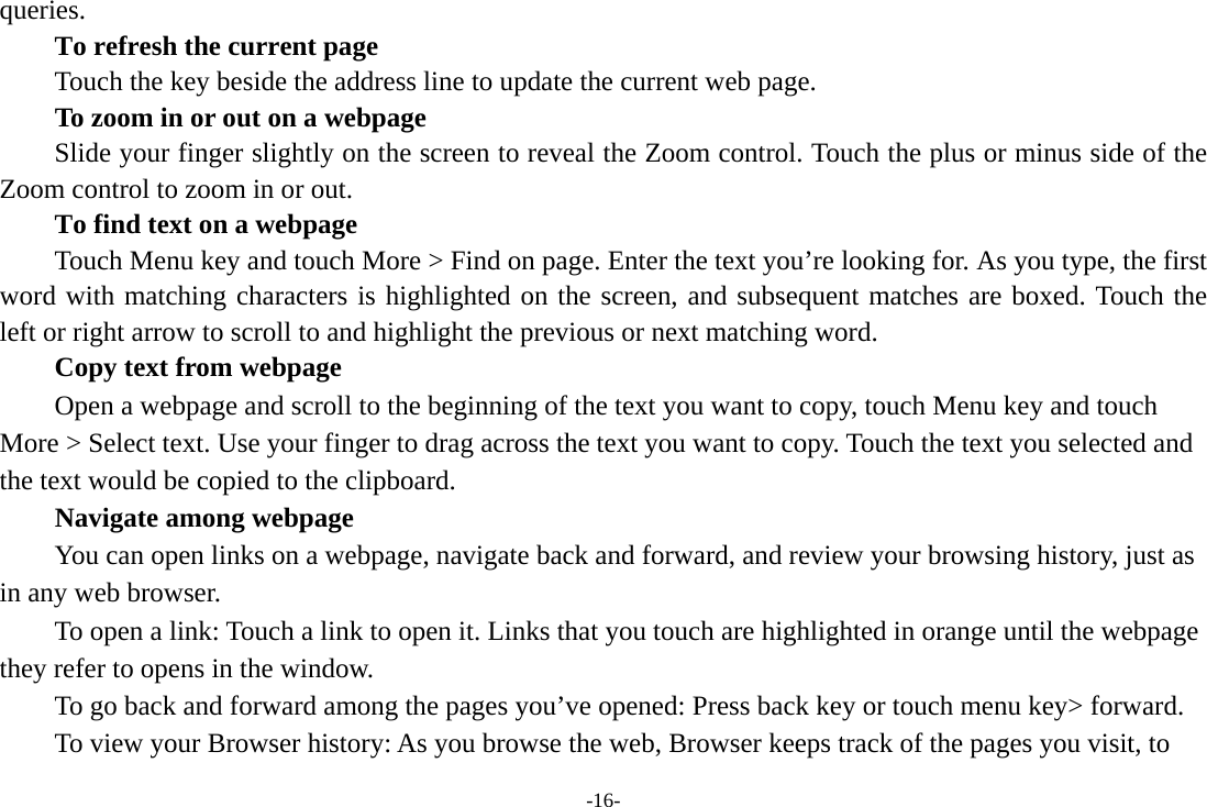 -16- queries.      To refresh the current page         Touch the key beside the address line to update the current web page.         To zoom in or out on a webpage Slide your finger slightly on the screen to reveal the Zoom control. Touch the plus or minus side of the Zoom control to zoom in or out.        To find text on a webpage Touch Menu key and touch More &gt; Find on page. Enter the text you’re looking for. As you type, the first word with matching characters is highlighted on the screen, and subsequent matches are boxed. Touch the left or right arrow to scroll to and highlight the previous or next matching word.        Copy text from webpage Open a webpage and scroll to the beginning of the text you want to copy, touch Menu key and touch More &gt; Select text. Use your finger to drag across the text you want to copy. Touch the text you selected and the text would be copied to the clipboard. Navigate among webpage You can open links on a webpage, navigate back and forward, and review your browsing history, just as in any web browser.           To open a link: Touch a link to open it. Links that you touch are highlighted in orange until the webpage they refer to opens in the window. To go back and forward among the pages you’ve opened: Press back key or touch menu key&gt; forward.           To view your Browser history: As you browse the web, Browser keeps track of the pages you visit, to 