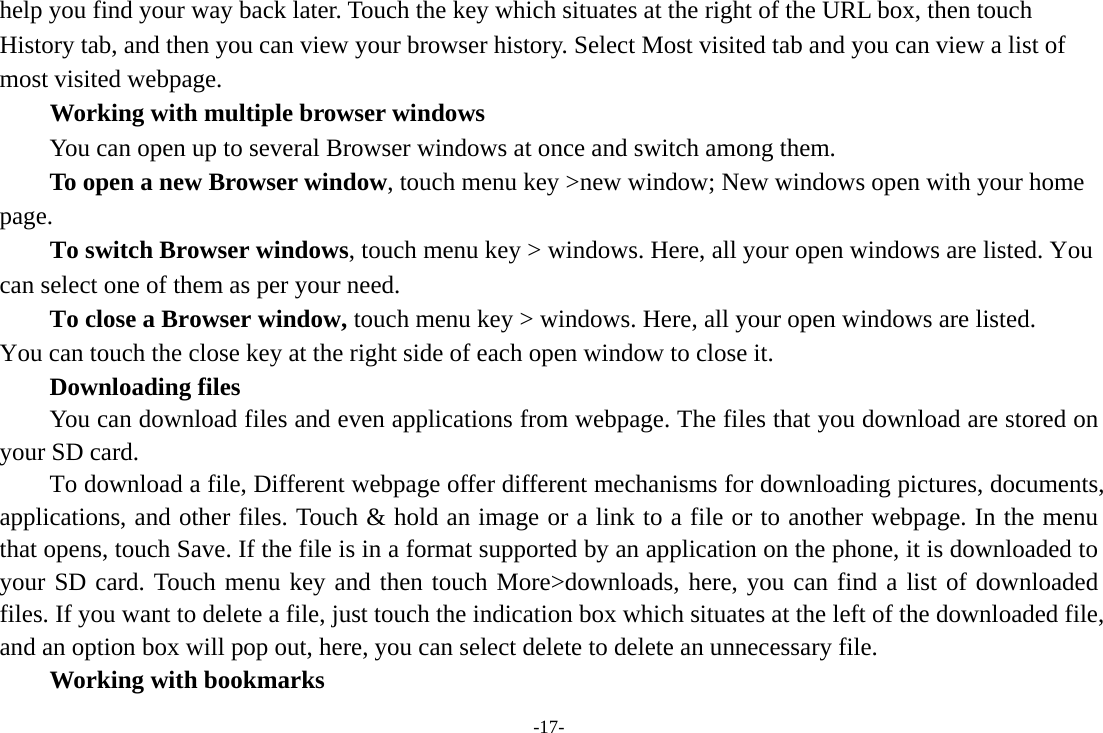 -17- help you find your way back later. Touch the key which situates at the right of the URL box, then touch History tab, and then you can view your browser history. Select Most visited tab and you can view a list of most visited webpage.   Working with multiple browser windows         You can open up to several Browser windows at once and switch among them.      To open a new Browser window, touch menu key &gt;new window; New windows open with your home page.        To switch Browser windows, touch menu key &gt; windows. Here, all your open windows are listed. You can select one of them as per your need.     To close a Browser window, touch menu key &gt; windows. Here, all your open windows are listed.   You can touch the close key at the right side of each open window to close it.     Downloading files You can download files and even applications from webpage. The files that you download are stored on your SD card.         To download a file, Different webpage offer different mechanisms for downloading pictures, documents, applications, and other files. Touch &amp; hold an image or a link to a file or to another webpage. In the menu that opens, touch Save. If the file is in a format supported by an application on the phone, it is downloaded to your SD card. Touch menu key and then touch More&gt;downloads, here, you can find a list of downloaded files. If you want to delete a file, just touch the indication box which situates at the left of the downloaded file, and an option box will pop out, here, you can select delete to delete an unnecessary file.     Working with bookmarks 