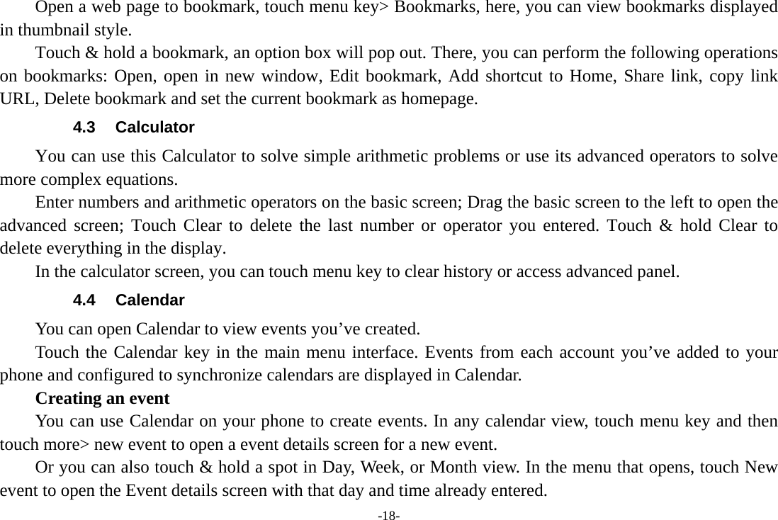 -18-         Open a web page to bookmark, touch menu key&gt; Bookmarks, here, you can view bookmarks displayed in thumbnail style.   Touch &amp; hold a bookmark, an option box will pop out. There, you can perform the following operations on bookmarks: Open, open in new window, Edit bookmark, Add shortcut to Home, Share link, copy link URL, Delete bookmark and set the current bookmark as homepage. 4.3 Calculator         You can use this Calculator to solve simple arithmetic problems or use its advanced operators to solve more complex equations.         Enter numbers and arithmetic operators on the basic screen; Drag the basic screen to the left to open the advanced screen; Touch Clear to delete the last number or operator you entered. Touch &amp; hold Clear to delete everything in the display.     In the calculator screen, you can touch menu key to clear history or access advanced panel. 4.4 Calendar You can open Calendar to view events you’ve created.   Touch the Calendar key in the main menu interface. Events from each account you’ve added to your phone and configured to synchronize calendars are displayed in Calendar.     Creating an event You can use Calendar on your phone to create events. In any calendar view, touch menu key and then touch more&gt; new event to open a event details screen for a new event.   Or you can also touch &amp; hold a spot in Day, Week, or Month view. In the menu that opens, touch New event to open the Event details screen with that day and time already entered.   