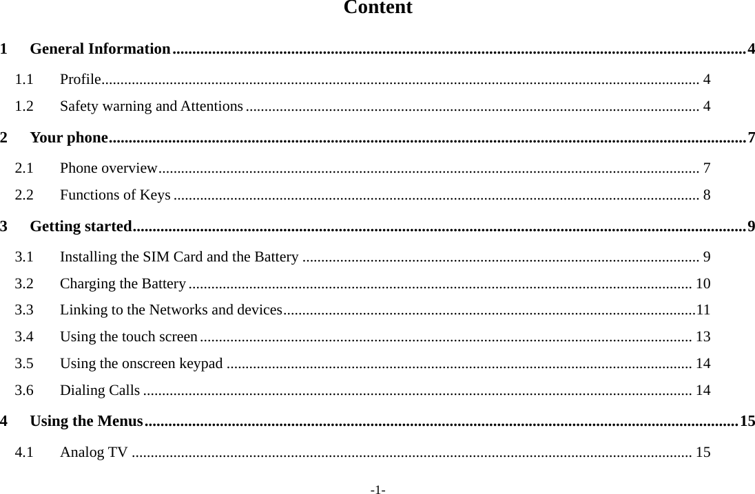 -1- Content 1General Information ................................................................................................................................................. 41.1Profile .............................................................................................................................................................. 41.2Safety warning and Attentions ........................................................................................................................ 42Your phone ................................................................................................................................................................. 72.1Phone overview ............................................................................................................................................... 72.2Functions of Keys ........................................................................................................................................... 83Getting started ........................................................................................................................................................... 93.1Installing the SIM Card and the Battery ......................................................................................................... 93.2Charging the Battery ..................................................................................................................................... 103.3Linking to the Networks and devices ............................................................................................................. 113.4Using the touch screen .................................................................................................................................. 133.5Using the onscreen keypad ........................................................................................................................... 143.6Dialing Calls ................................................................................................................................................. 144Using the Menus ...................................................................................................................................................... 154.1Analog TV .................................................................................................................................................... 15