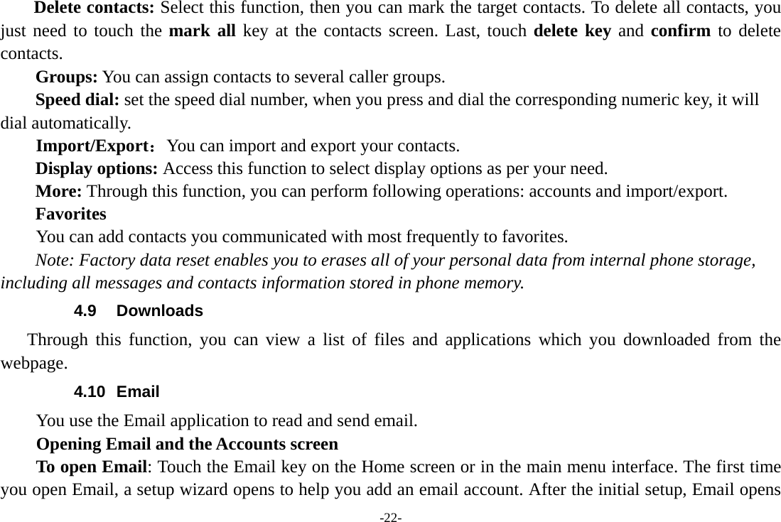 -22- Delete contacts: Select this function, then you can mark the target contacts. To delete all contacts, you just need to touch the mark all key at the contacts screen. Last, touch delete key and confirm to delete contacts.  Groups: You can assign contacts to several caller groups. Speed dial: set the speed dial number, when you press and dial the corresponding numeric key, it will dial automatically.     Import/Export：You can import and export your contacts. Display options: Access this function to select display options as per your need. More: Through this function, you can perform following operations: accounts and import/export. Favorites         You can add contacts you communicated with most frequently to favorites. Note: Factory data reset enables you to erases all of your personal data from internal phone storage, including all messages and contacts information stored in phone memory.   4.9 Downloads Through this function, you can view a list of files and applications which you downloaded from the webpage.  4.10 Email You use the Email application to read and send email.           Opening Email and the Accounts screen      To open Email: Touch the Email key on the Home screen or in the main menu interface. The first time you open Email, a setup wizard opens to help you add an email account. After the initial setup, Email opens 