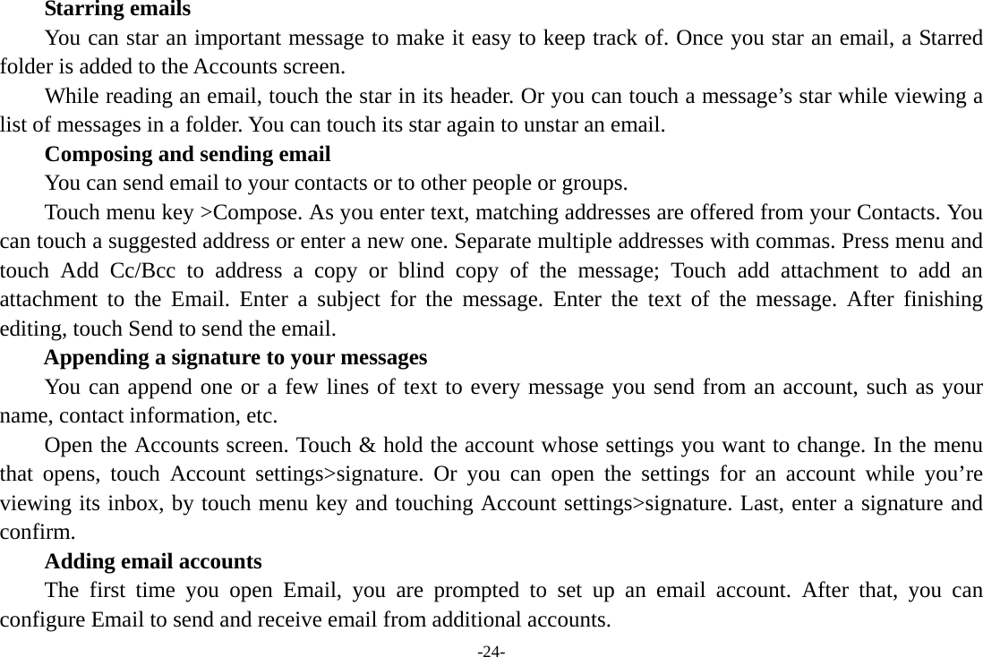 -24-     Starring emails You can star an important message to make it easy to keep track of. Once you star an email, a Starred folder is added to the Accounts screen.         While reading an email, touch the star in its header. Or you can touch a message’s star while viewing a list of messages in a folder. You can touch its star again to unstar an email.     Composing and sending email         You can send email to your contacts or to other people or groups.           Touch menu key &gt;Compose. As you enter text, matching addresses are offered from your Contacts. You can touch a suggested address or enter a new one. Separate multiple addresses with commas. Press menu and touch Add Cc/Bcc to address a copy or blind copy of the message; Touch add attachment to add an attachment to the Email. Enter a subject for the message. Enter the text of the message. After finishing editing, touch Send to send the email. Appending a signature to your messages You can append one or a few lines of text to every message you send from an account, such as your name, contact information, etc.         Open the Accounts screen. Touch &amp; hold the account whose settings you want to change. In the menu that opens, touch Account settings&gt;signature. Or you can open the settings for an account while you’re viewing its inbox, by touch menu key and touching Account settings&gt;signature. Last, enter a signature and confirm.     Adding email accounts The first time you open Email, you are prompted to set up an email account. After that, you can configure Email to send and receive email from additional accounts. 