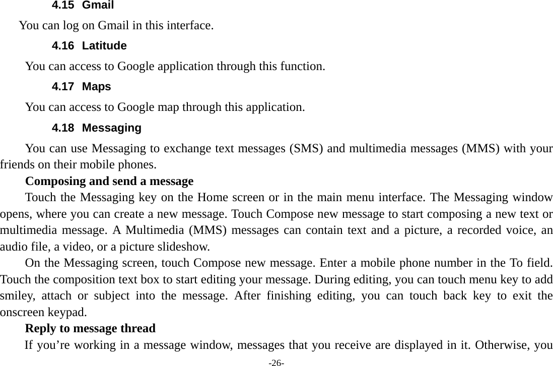 -26- 4.15 Gmail  You can log on Gmail in this interface. 4.16 Latitude You can access to Google application through this function. 4.17 Maps You can access to Google map through this application. 4.18 Messaging You can use Messaging to exchange text messages (SMS) and multimedia messages (MMS) with your friends on their mobile phones. Composing and send a message Touch the Messaging key on the Home screen or in the main menu interface. The Messaging window opens, where you can create a new message. Touch Compose new message to start composing a new text or multimedia message. A Multimedia (MMS) messages can contain text and a picture, a recorded voice, an audio file, a video, or a picture slideshow.     On the Messaging screen, touch Compose new message. Enter a mobile phone number in the To field. Touch the composition text box to start editing your message. During editing, you can touch menu key to add smiley, attach or subject into the message. After finishing editing, you can touch back key to exit the onscreen keypad.   Reply to message thread If you’re working in a message window, messages that you receive are displayed in it. Otherwise, you 