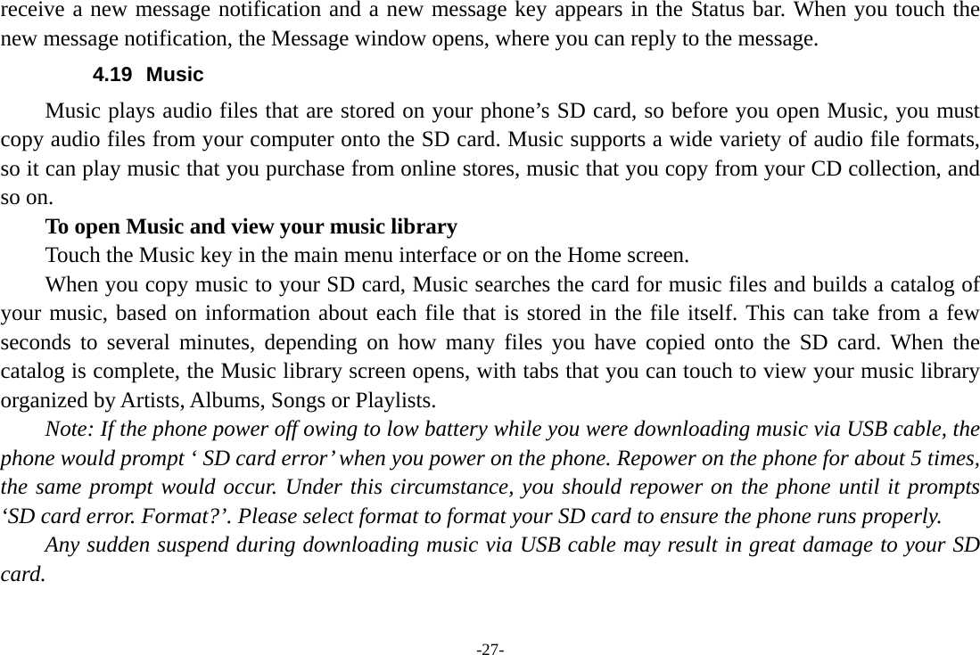 -27- receive a new message notification and a new message key appears in the Status bar. When you touch the new message notification, the Message window opens, where you can reply to the message. 4.19 Music Music plays audio files that are stored on your phone’s SD card, so before you open Music, you must copy audio files from your computer onto the SD card. Music supports a wide variety of audio file formats, so it can play music that you purchase from online stores, music that you copy from your CD collection, and so on.   To open Music and view your music library Touch the Music key in the main menu interface or on the Home screen. When you copy music to your SD card, Music searches the card for music files and builds a catalog of your music, based on information about each file that is stored in the file itself. This can take from a few seconds to several minutes, depending on how many files you have copied onto the SD card. When the catalog is complete, the Music library screen opens, with tabs that you can touch to view your music library organized by Artists, Albums, Songs or Playlists.       Note: If the phone power off owing to low battery while you were downloading music via USB cable, the phone would prompt ‘ SD card error’ when you power on the phone. Repower on the phone for about 5 times, the same prompt would occur. Under this circumstance, you should repower on the phone until it prompts ‘SD card error. Format?’. Please select format to format your SD card to ensure the phone runs properly. Any sudden suspend during downloading music via USB cable may result in great damage to your SD card.      