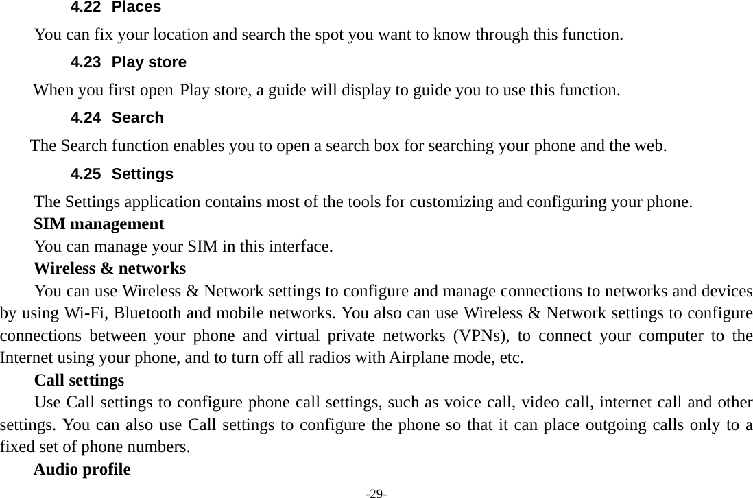 -29- 4.22 Places You can fix your location and search the spot you want to know through this function. 4.23 Play store        When you first open Play store, a guide will display to guide you to use this function. 4.24 Search     The Search function enables you to open a search box for searching your phone and the web.   4.25 Settings The Settings application contains most of the tools for customizing and configuring your phone. SIM management         You can manage your SIM in this interface. Wireless &amp; networks         You can use Wireless &amp; Network settings to configure and manage connections to networks and devices by using Wi-Fi, Bluetooth and mobile networks. You also can use Wireless &amp; Network settings to configure connections between your phone and virtual private networks (VPNs), to connect your computer to the Internet using your phone, and to turn off all radios with Airplane mode, etc.     Call settings     Use Call settings to configure phone call settings, such as voice call, video call, internet call and other settings. You can also use Call settings to configure the phone so that it can place outgoing calls only to a fixed set of phone numbers. Audio profile 