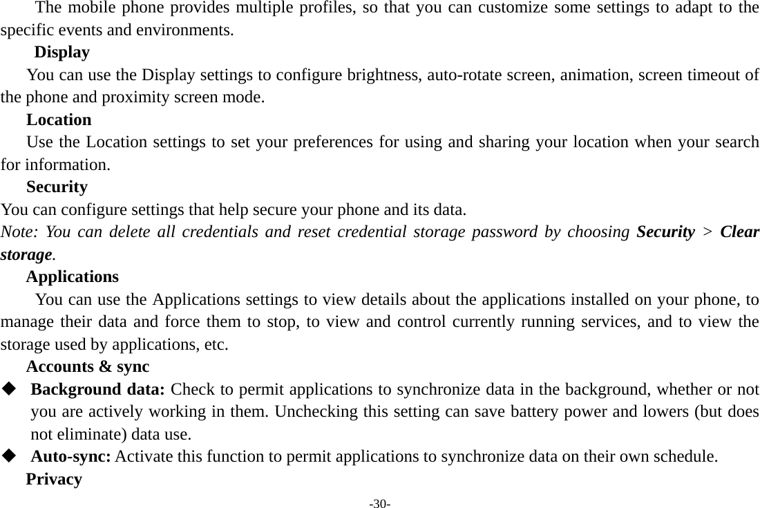 -30- The mobile phone provides multiple profiles, so that you can customize some settings to adapt to the specific events and environments. Display You can use the Display settings to configure brightness, auto-rotate screen, animation, screen timeout of the phone and proximity screen mode. Location Use the Location settings to set your preferences for using and sharing your location when your search for information.   Security You can configure settings that help secure your phone and its data. Note: You can delete all credentials and reset credential storage password by choosing Security &gt; Clear storage. Applications         You can use the Applications settings to view details about the applications installed on your phone, to manage their data and force them to stop, to view and control currently running services, and to view the storage used by applications, etc. Accounts &amp; sync  Background data: Check to permit applications to synchronize data in the background, whether or not you are actively working in them. Unchecking this setting can save battery power and lowers (but does not eliminate) data use.  Auto-sync: Activate this function to permit applications to synchronize data on their own schedule. Privacy 