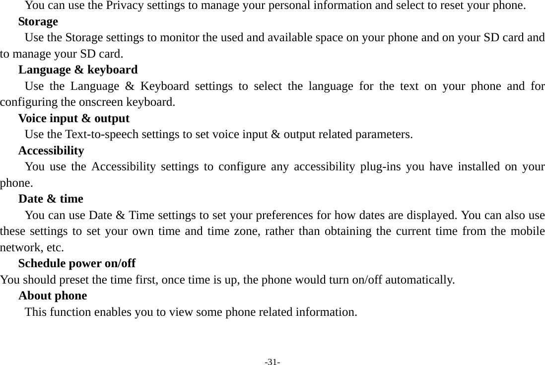 -31-         You can use the Privacy settings to manage your personal information and select to reset your phone. Storage        Use the Storage settings to monitor the used and available space on your phone and on your SD card and to manage your SD card.    Language &amp; keyboard Use the Language &amp; Keyboard settings to select the language for the text on your phone and for configuring the onscreen keyboard. Voice input &amp; output Use the Text-to-speech settings to set voice input &amp; output related parameters. Accessibility You use the Accessibility settings to configure any accessibility plug-ins you have installed on your phone.    Date &amp; time         You can use Date &amp; Time settings to set your preferences for how dates are displayed. You can also use these settings to set your own time and time zone, rather than obtaining the current time from the mobile network, etc. Schedule power on/off You should preset the time first, once time is up, the phone would turn on/off automatically. About phone This function enables you to view some phone related information. 