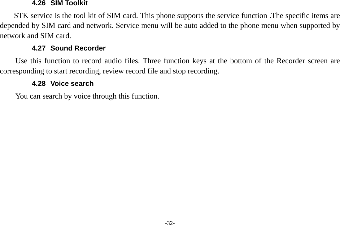 -32- 4.26 SIM Toolkit STK service is the tool kit of SIM card. This phone supports the service function .The specific items are depended by SIM card and network. Service menu will be auto added to the phone menu when supported by network and SIM card. 4.27 Sound Recorder Use this function to record audio files. Three function keys at the bottom of the Recorder screen are corresponding to start recording, review record file and stop recording. 4.28 Voice search You can search by voice through this function.            