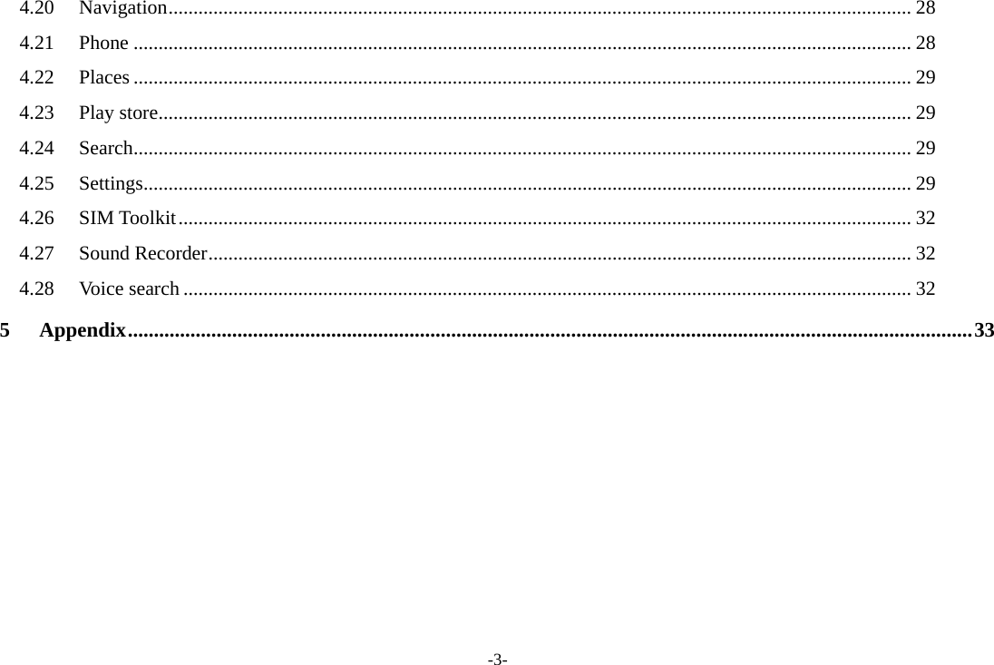 -3- 4.20Navigation ..................................................................................................................................................... 284.21Phone ............................................................................................................................................................ 284.22Places ............................................................................................................................................................ 294.23Play store ....................................................................................................................................................... 294.24Search ............................................................................................................................................................ 294.25Settings .......................................................................................................................................................... 294.26SIM Toolkit ................................................................................................................................................... 324.27Sound Recorder ............................................................................................................................................. 324.28Voice search .................................................................................................................................................. 325Appendix .................................................................................................................................................................. 33     