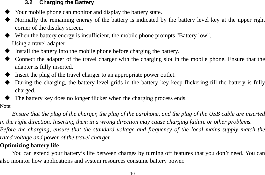 -10- 3.2  Charging the Battery  Your mobile phone can monitor and display the battery state.  Normally the remaining energy of the battery is indicated by the battery level key at the upper right corner of the display screen.  When the battery energy is insufficient, the mobile phone prompts &quot;Battery low&quot;.   Using a travel adapter:  Install the battery into the mobile phone before charging the battery.  Connect the adapter of the travel charger with the charging slot in the mobile phone. Ensure that the adapter is fully inserted.  Insert the plug of the travel charger to an appropriate power outlet.  During the charging, the battery level grids in the battery key keep flickering till the battery is fully charged.  The battery key does no longer flicker when the charging process ends. Note: Ensure that the plug of the charger, the plug of the earphone, and the plug of the USB cable are inserted in the right direction. Inserting them in a wrong direction may cause charging failure or other problems. Before the charging, ensure that the standard voltage and frequency of the local mains supply match the rated voltage and power of the travel charger. Optimizing battery life You can extend your battery’s life between charges by turning off features that you don’t need. You can also monitor how applications and system resources consume battery power.   