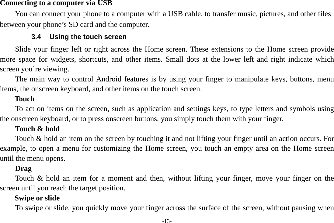 -13- Connecting to a computer via USB You can connect your phone to a computer with a USB cable, to transfer music, pictures, and other files between your phone’s SD card and the computer. 3.4  Using the touch screen Slide your finger left or right across the Home screen. These extensions to the Home screen provide more space for widgets, shortcuts, and other items. Small dots at the lower left and right indicate which screen you’re viewing. The main way to control Android features is by using your finger to manipulate keys, buttons, menu items, the onscreen keyboard, and other items on the touch screen.   Touch           To act on items on the screen, such as application and settings keys, to type letters and symbols using the onscreen keyboard, or to press onscreen buttons, you simply touch them with your finger. Touch &amp; hold   Touch &amp; hold an item on the screen by touching it and not lifting your finger until an action occurs. For example, to open a menu for customizing the Home screen, you touch an empty area on the Home screen until the menu opens.     Drag  Touch &amp; hold an item for a moment and then, without lifting your finger, move your finger on the screen until you reach the target position.   Swipe or slide       To swipe or slide, you quickly move your finger across the surface of the screen, without pausing when 