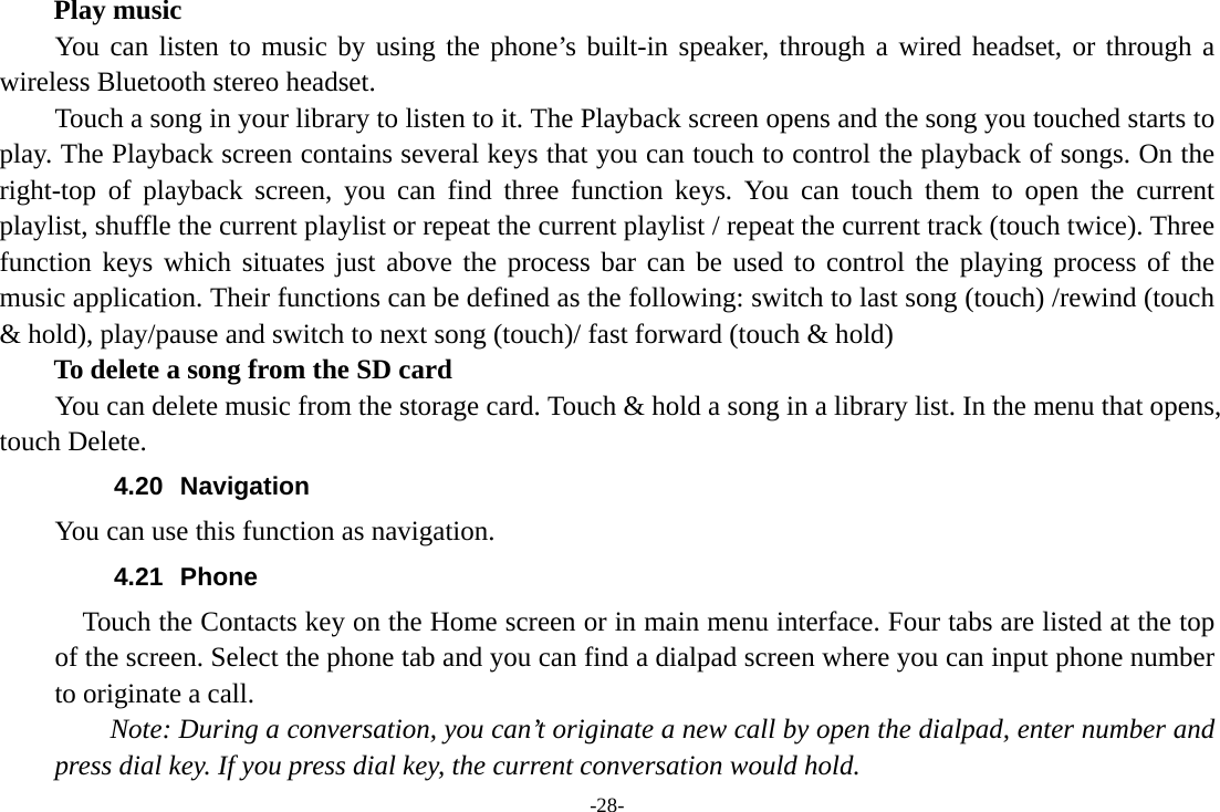 -28- Play music You can listen to music by using the phone’s built-in speaker, through a wired headset, or through a wireless Bluetooth stereo headset. Touch a song in your library to listen to it. The Playback screen opens and the song you touched starts to play. The Playback screen contains several keys that you can touch to control the playback of songs. On the right-top of playback screen, you can find three function keys. You can touch them to open the current playlist, shuffle the current playlist or repeat the current playlist / repeat the current track (touch twice). Three function keys which situates just above the process bar can be used to control the playing process of the music application. Their functions can be defined as the following: switch to last song (touch) /rewind (touch &amp; hold), play/pause and switch to next song (touch)/ fast forward (touch &amp; hold)   To delete a song from the SD card You can delete music from the storage card. Touch &amp; hold a song in a library list. In the menu that opens, touch Delete. 4.20 Navigation You can use this function as navigation. 4.21 Phone     Touch the Contacts key on the Home screen or in main menu interface. Four tabs are listed at the top of the screen. Select the phone tab and you can find a dialpad screen where you can input phone number to originate a call.     Note: During a conversation, you can’t originate a new call by open the dialpad, enter number and press dial key. If you press dial key, the current conversation would hold.   