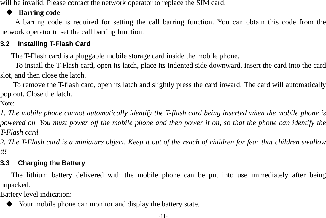 -11- will be invalid. Please contact the network operator to replace the SIM card.  Barring code A barring code is required for setting the call barring function. You can obtain this code from the network operator to set the call barring function. 3.2  Installing T-Flash Card The T-Flash card is a pluggable mobile storage card inside the mobile phone. To install the T-Flash card, open its latch, place its indented side downward, insert the card into the card slot, and then close the latch. To remove the T-flash card, open its latch and slightly press the card inward. The card will automatically pop out. Close the latch. Note: 1. The mobile phone cannot automatically identify the T-flash card being inserted when the mobile phone is powered on. You must power off the mobile phone and then power it on, so that the phone can identify the T-Flash card. 2. The T-Flash card is a miniature object. Keep it out of the reach of children for fear that children swallow it! 3.3  Charging the Battery The lithium battery delivered with the mobile phone can be put into use immediately after being unpacked.  Battery level indication:  Your mobile phone can monitor and display the battery state. 