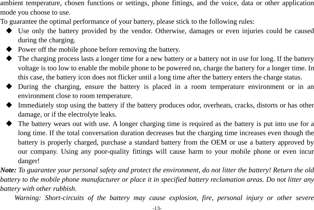 -13- ambient temperature, chosen functions or settings, phone fittings, and the voice, data or other application mode you choose to use. To guarantee the optimal performance of your battery, please stick to the following rules:  Use only the battery provided by the vendor. Otherwise, damages or even injuries could be caused during the charging.  Power off the mobile phone before removing the battery.  The charging process lasts a longer time for a new battery or a battery not in use for long. If the battery voltage is too low to enable the mobile phone to be powered on, charge the battery for a longer time. In this case, the battery icon does not flicker until a long time after the battery enters the charge status.  During the charging, ensure the battery is placed in a room temperature environment or in an environment close to room temperature.  Immediately stop using the battery if the battery produces odor, overheats, cracks, distorts or has other damage, or if the electrolyte leaks.  The battery wears out with use. A longer charging time is required as the battery is put into use for a long time. If the total conversation duration decreases but the charging time increases even though the battery is properly charged, purchase a standard battery from the OEM or use a battery approved by our company. Using any poor-quality fittings will cause harm to your mobile phone or even incur danger! Note: To guarantee your personal safety and protect the environment, do not litter the battery! Return the old battery to the mobile phone manufacturer or place it in specified battery reclamation areas. Do not litter any battery with other rubbish. Warning: Short-circuits of the battery may cause explosion, fire, personal injury or other severe 