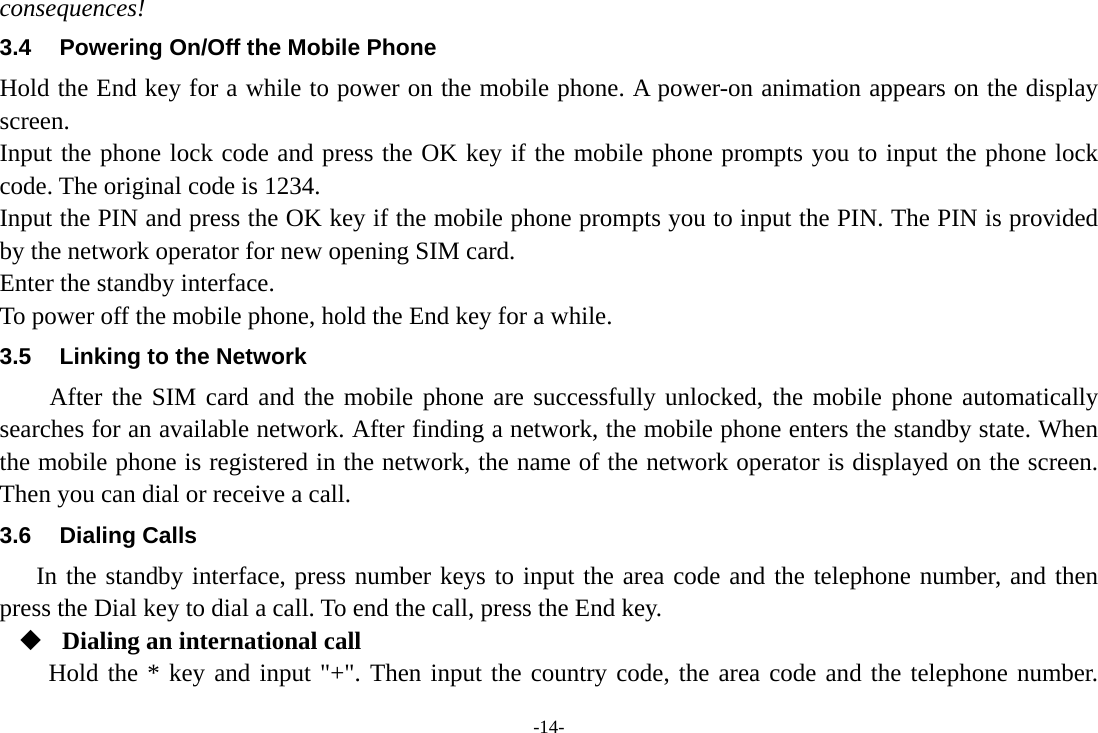 -14- consequences! 3.4  Powering On/Off the Mobile Phone Hold the End key for a while to power on the mobile phone. A power-on animation appears on the display screen. Input the phone lock code and press the OK key if the mobile phone prompts you to input the phone lock code. The original code is 1234. Input the PIN and press the OK key if the mobile phone prompts you to input the PIN. The PIN is provided by the network operator for new opening SIM card. Enter the standby interface. To power off the mobile phone, hold the End key for a while. 3.5  Linking to the Network After the SIM card and the mobile phone are successfully unlocked, the mobile phone automatically searches for an available network. After finding a network, the mobile phone enters the standby state. When the mobile phone is registered in the network, the name of the network operator is displayed on the screen. Then you can dial or receive a call. 3.6 Dialing Calls In the standby interface, press number keys to input the area code and the telephone number, and then press the Dial key to dial a call. To end the call, press the End key.  Dialing an international call Hold the * key and input &quot;+&quot;. Then input the country code, the area code and the telephone number. 