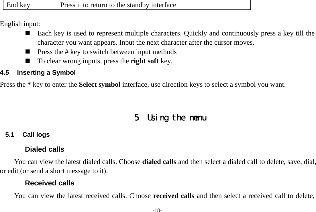 -18- End key  Press it to return to the standby interface  English input:  Each key is used to represent multiple characters. Quickly and continuously press a key till the character you want appears. Input the next character after the cursor moves.  Press the # key to switch between input methods  To clear wrong inputs, press the right soft key. 4.5  Inserting a Symbol Press the * key to enter the Select symbol interface, use direction keys to select a symbol you want.   5 Using the menu 5.1 Call logs Dialed calls You can view the latest dialed calls. Choose dialed calls and then select a dialed call to delete, save, dial, or edit (or send a short message to it). Received calls You can view the latest received calls. Choose received calls and then select a received call to delete, 