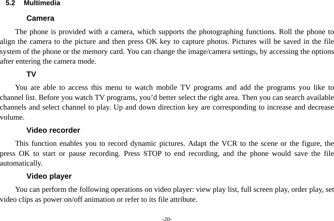 -20- 5.2 Multimedia Camera   The phone is provided with a camera, which supports the photographing functions. Roll the phone to align the camera to the picture and then press OK key to capture photos. Pictures will be saved in the file system of the phone or the memory card. You can change the image/camera settings, by accessing the options after entering the camera mode. TV You are able to access this menu to watch mobile TV programs and add the programs you like to channel list. Before you watch TV programs, you’d better select the right area. Then you can search available channels and select channel to play. Up and down direction key are corresponding to increase and decrease volume. Video recorder This function enables you to record dynamic pictures. Adapt the VCR to the scene or the figure, the press OK to start or pause recording. Press STOP to end recording, and the phone would save the file automatically. Video player You can perform the following operations on video player: view play list, full screen play, order play, set video clips as power on/off animation or refer to its file attribute. 