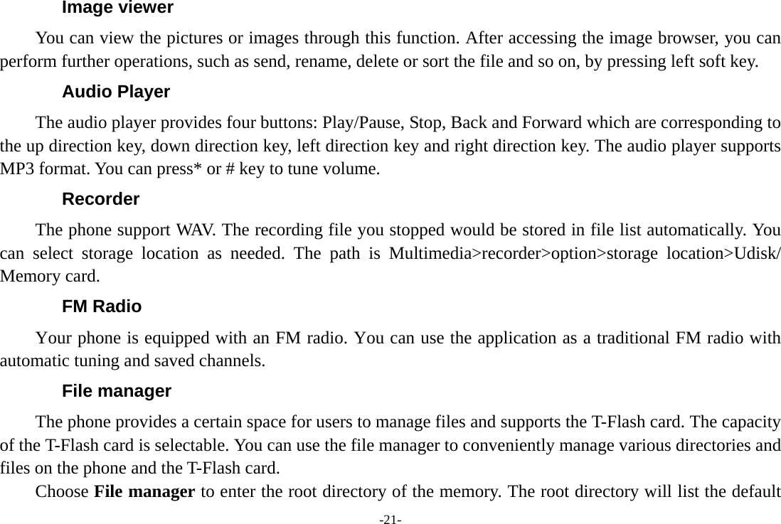 -21- Image viewer You can view the pictures or images through this function. After accessing the image browser, you can perform further operations, such as send, rename, delete or sort the file and so on, by pressing left soft key. Audio Player The audio player provides four buttons: Play/Pause, Stop, Back and Forward which are corresponding to the up direction key, down direction key, left direction key and right direction key. The audio player supports MP3 format. You can press* or # key to tune volume. Recorder The phone support WAV. The recording file you stopped would be stored in file list automatically. You can select storage location as needed. The path is Multimedia&gt;recorder&gt;option&gt;storage location&gt;Udisk/ Memory card. FM Radio Your phone is equipped with an FM radio. You can use the application as a traditional FM radio with automatic tuning and saved channels.   File manager The phone provides a certain space for users to manage files and supports the T-Flash card. The capacity of the T-Flash card is selectable. You can use the file manager to conveniently manage various directories and files on the phone and the T-Flash card. Choose File manager to enter the root directory of the memory. The root directory will list the default 