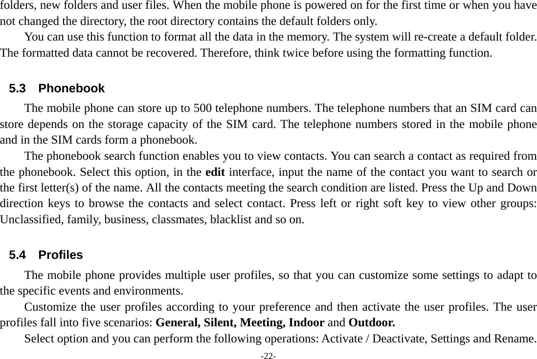 -22- folders, new folders and user files. When the mobile phone is powered on for the first time or when you have not changed the directory, the root directory contains the default folders only. You can use this function to format all the data in the memory. The system will re-create a default folder. The formatted data cannot be recovered. Therefore, think twice before using the formatting function.  5.3 Phonebook The mobile phone can store up to 500 telephone numbers. The telephone numbers that an SIM card can store depends on the storage capacity of the SIM card. The telephone numbers stored in the mobile phone and in the SIM cards form a phonebook.   The phonebook search function enables you to view contacts. You can search a contact as required from the phonebook. Select this option, in the edit interface, input the name of the contact you want to search or the first letter(s) of the name. All the contacts meeting the search condition are listed. Press the Up and Down direction keys to browse the contacts and select contact. Press left or right soft key to view other groups: Unclassified, family, business, classmates, blacklist and so on.  5.4 Profiles The mobile phone provides multiple user profiles, so that you can customize some settings to adapt to the specific events and environments. Customize the user profiles according to your preference and then activate the user profiles. The user profiles fall into five scenarios: General, Silent, Meeting, Indoor and Outdoor. Select option and you can perform the following operations: Activate / Deactivate, Settings and Rename. 