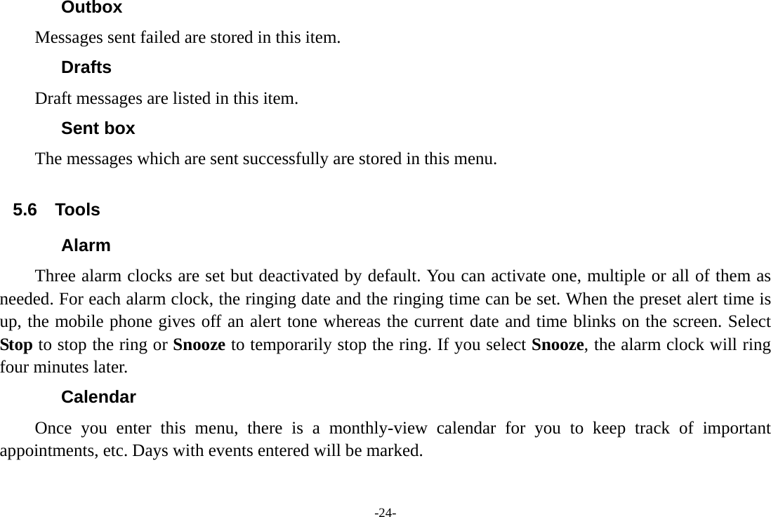 -24- Outbox Messages sent failed are stored in this item.   Drafts Draft messages are listed in this item. Sent box The messages which are sent successfully are stored in this menu.  5.6 Tools Alarm Three alarm clocks are set but deactivated by default. You can activate one, multiple or all of them as needed. For each alarm clock, the ringing date and the ringing time can be set. When the preset alert time is up, the mobile phone gives off an alert tone whereas the current date and time blinks on the screen. Select Stop to stop the ring or Snooze to temporarily stop the ring. If you select Snooze, the alarm clock will ring four minutes later. Calendar Once you enter this menu, there is a monthly-view calendar for you to keep track of important appointments, etc. Days with events entered will be marked. 