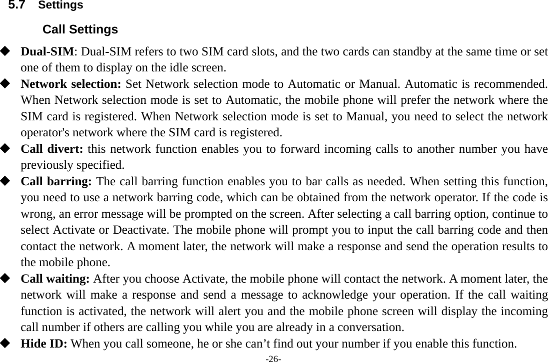 -26- 5.7  Settings Call Settings  Dual-SIM: Dual-SIM refers to two SIM card slots, and the two cards can standby at the same time or set one of them to display on the idle screen.  Network selection: Set Network selection mode to Automatic or Manual. Automatic is recommended. When Network selection mode is set to Automatic, the mobile phone will prefer the network where the SIM card is registered. When Network selection mode is set to Manual, you need to select the network operator&apos;s network where the SIM card is registered.  Call divert: this network function enables you to forward incoming calls to another number you have previously specified.  Call barring: The call barring function enables you to bar calls as needed. When setting this function, you need to use a network barring code, which can be obtained from the network operator. If the code is wrong, an error message will be prompted on the screen. After selecting a call barring option, continue to select Activate or Deactivate. The mobile phone will prompt you to input the call barring code and then contact the network. A moment later, the network will make a response and send the operation results to the mobile phone.  Call waiting: After you choose Activate, the mobile phone will contact the network. A moment later, the network will make a response and send a message to acknowledge your operation. If the call waiting function is activated, the network will alert you and the mobile phone screen will display the incoming call number if others are calling you while you are already in a conversation.  Hide ID: When you call someone, he or she can’t find out your number if you enable this function. 