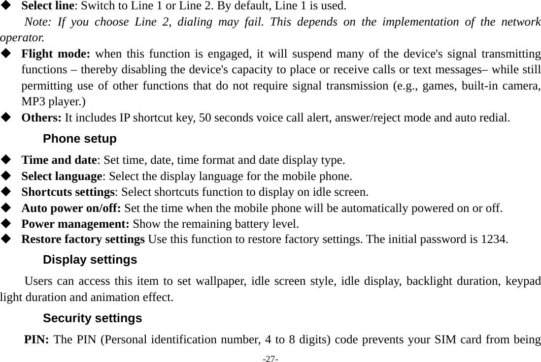 -27-  Select line: Switch to Line 1 or Line 2. By default, Line 1 is used. Note: If you choose Line 2, dialing may fail. This depends on the implementation of the network operator.  Flight mode: when this function is engaged, it will suspend many of the device&apos;s signal transmitting functions – thereby disabling the device&apos;s capacity to place or receive calls or text messages– while still permitting use of other functions that do not require signal transmission (e.g., games, built-in camera, MP3 player.)  Others: It includes IP shortcut key, 50 seconds voice call alert, answer/reject mode and auto redial. Phone setup  Time and date: Set time, date, time format and date display type.  Select language: Select the display language for the mobile phone.  Shortcuts settings: Select shortcuts function to display on idle screen.  Auto power on/off: Set the time when the mobile phone will be automatically powered on or off.  Power management: Show the remaining battery level.  Restore factory settings Use this function to restore factory settings. The initial password is 1234. Display settings Users can access this item to set wallpaper, idle screen style, idle display, backlight duration, keypad light duration and animation effect. Security settings PIN: The PIN (Personal identification number, 4 to 8 digits) code prevents your SIM card from being 