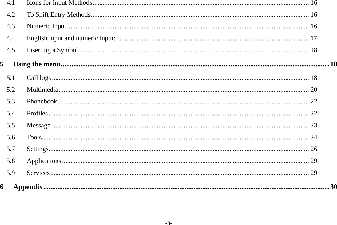 -3- 4.1Icons for Input Methods ................................................................................................................................ 164.2To Shift Entry Methods ................................................................................................................................. 164.3Numeric Input ............................................................................................................................................... 164.4English input and numeric input: .................................................................................................................. 174.5Inserting a Symbol ........................................................................................................................................ 185Using the menu ........................................................................................................................................................ 185.1Call logs ........................................................................................................................................................ 185.2Multimedia .................................................................................................................................................... 205.3Phonebook..................................................................................................................................................... 225.4Profiles .......................................................................................................................................................... 225.5Message ........................................................................................................................................................ 235.6Tools .............................................................................................................................................................. 245.7Settings .......................................................................................................................................................... 265.8Applications .................................................................................................................................................. 295.9Services ......................................................................................................................................................... 296Appendix .................................................................................................................................................................. 30 