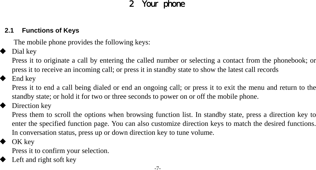 -7-     2 Your phone  2.1  Functions of Keys The mobile phone provides the following keys:  Dial key Press it to originate a call by entering the called number or selecting a contact from the phonebook; or press it to receive an incoming call; or press it in standby state to show the latest call records  End key Press it to end a call being dialed or end an ongoing call; or press it to exit the menu and return to the standby state; or hold it for two or three seconds to power on or off the mobile phone.  Direction key Press them to scroll the options when browsing function list. In standby state, press a direction key to enter the specified function page. You can also customize direction keys to match the desired functions. In conversation status, press up or down direction key to tune volume.  OK key Press it to confirm your selection.  Left and right soft key 