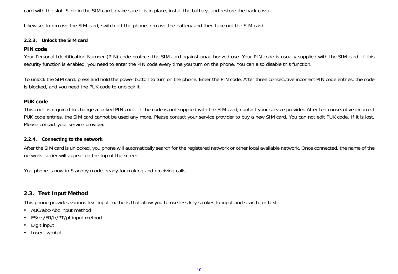  10card with the slot. Slide in the SIM card, make sure it is in place, install the battery, and restore the back cover.  Likewise, to remove the SIM card, switch off the phone, remove the battery and then take out the SIM card.  2.2.3. Unlock the SIM card PIN code Your Personal Identification Number (PIN) code protects the SIM card against unauthorized use. Your PIN code is usually supplied with the SIM card. If this security function is enabled, you need to enter the PIN code every time you turn on the phone. You can also disable this function.  To unlock the SIM card, press and hold the power button to turn on the phone. Enter the PIN code. After three consecutive incorrect PIN code entries, the code is blocked, and you need the PUK code to unblock it.   PUK code   This code is required to change a locked PIN code. If the code is not supplied with the SIM card, contact your service provider. After ten consecutive incorrect PUK code entries, the SIM card cannot be used any more. Please contact your service provider to buy a new SIM card. You can not edit PUK code. If it is lost, Please contact your service provider.  2.2.4. Connecting to the network After the SIM card is unlocked, you phone will automatically search for the registered network or other local available network. Once connected, the name of the network carrier will appear on the top of the screen.  You phone is now in Standby mode, ready for making and receiving calls.  2.3. Text Input Method This phone provides various text input methods that allow you to use less key strokes to input and search for text: y ABC/abc/Abc input method y ES/es/FR/fr/PT/pt input method y Digit input y Insert symbol   
