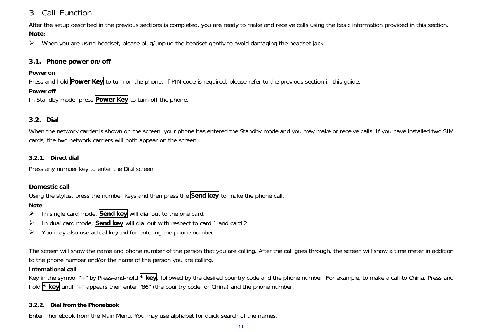 113. Call Function After the setup described in the previous sections is completed, you are ready to make and receive calls using the basic information provided in this section. Note: ¾ When you are using headset, please plug/unplug the headset gently to avoid damaging the headset jack.  3.1. Phone power on/off Power on Press and hold Power Key to turn on the phone. If PIN code is required, please refer to the previous section in this guide. Power off In Standby mode, press Power Key to turn off the phone.  3.2. Dial When the network carrier is shown on the screen, your phone has entered the Standby mode and you may make or receive calls. If you have installed two SIM cards, the two network carriers will both appear on the screen.  3.2.1. Direct dial Press any number key to enter the Dial screen.  Domestic call Using the stylus, press the number keys and then press the Send key to make the phone call. Note: ¾ In single card mode, Send key will dial out to the one card. ¾ In dual card mode, Send key will dial out with respect to card 1 and card 2. ¾ You may also use actual keypad for entering the phone number.  The screen will show the name and phone number of the person that you are calling. After the call goes through, the screen will show a time meter in addition to the phone number and/or the name of the person you are calling. International call Key in the symbol “+” by Press-and-hold * key, followed by the desired country code and the phone number. For example, to make a call to China, Press and hold * key until “+” appears then enter “86” (the country code for China) and the phone number.  3.2.2. Dial from the Phonebook Enter Phonebook from the Main Menu. You may use alphabet for quick search of the names. 