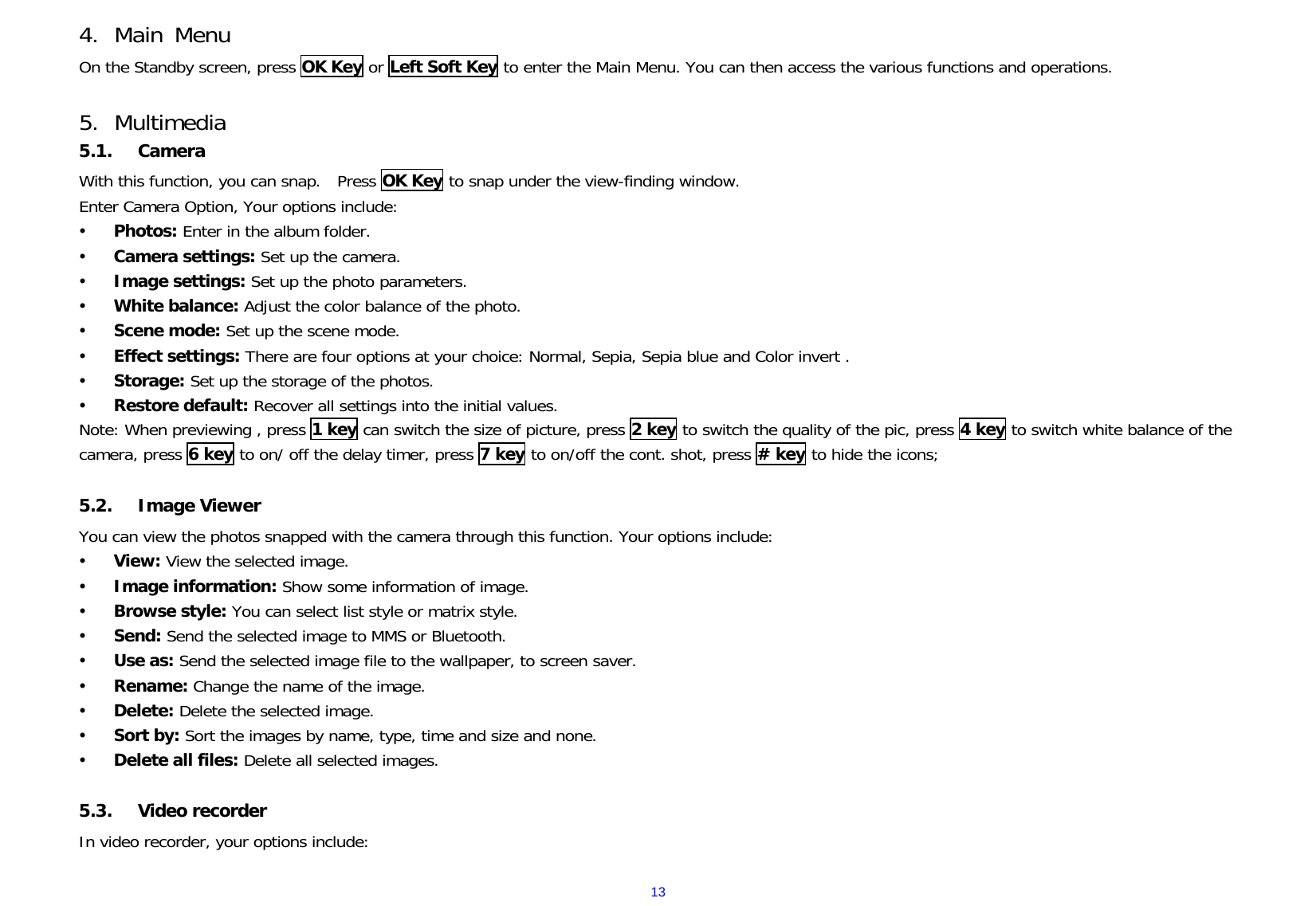  134. Main Menu On the Standby screen, press OK Key or Left Soft Key to enter the Main Menu. You can then access the various functions and operations.   5. Multimedia 5.1. Camera With this function, you can snap.  Press OK Key to snap under the view-finding window.  Enter Camera Option, Your options include: y Photos: Enter in the album folder. y Camera settings: Set up the camera.   y Image settings: Set up the photo parameters.   y White balance: Adjust the color balance of the photo. y Scene mode: Set up the scene mode. y Effect settings: There are four options at your choice: Normal, Sepia, Sepia blue and Color invert . y Storage: Set up the storage of the photos. y Restore default: Recover all settings into the initial values.  Note: When previewing , press 1 key can switch the size of picture, press 2 key to switch the quality of the pic, press 4 key to switch white balance of the camera, press 6 key to on/ off the delay timer, press 7 key to on/off the cont. shot, press # key to hide the icons;  5.2. Image Viewer You can view the photos snapped with the camera through this function. Your options include:        y View: View the selected image. y Image information: Show some information of image. y Browse style: You can select list style or matrix style. y Send: Send the selected image to MMS or Bluetooth. y Use as: Send the selected image file to the wallpaper, to screen saver. y Rename: Change the name of the image. y Delete: Delete the selected image. y Sort by: Sort the images by name, type, time and size and none. y Delete all files: Delete all selected images.  5.3. Video recorder In video recorder, your options include: 