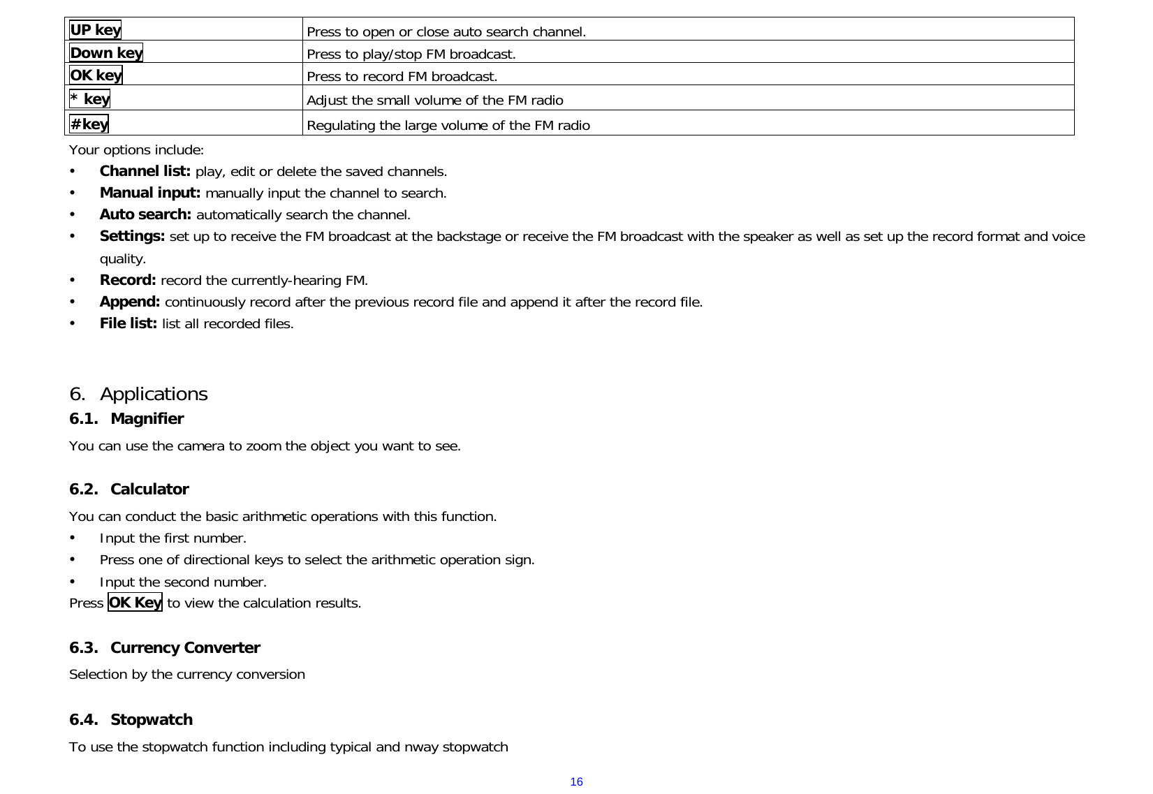  16UP key  Press to open or close auto search channel. Down key  Press to play/stop FM broadcast. OK key  Press to record FM broadcast. * key  Adjust the small volume of the FM radio #key  Regulating the large volume of the FM radio Your options include: y Channel list: play, edit or delete the saved channels.  y Manual input: manually input the channel to search. y Auto search: automatically search the channel.  y Settings: set up to receive the FM broadcast at the backstage or receive the FM broadcast with the speaker as well as set up the record format and voice quality. y Record: record the currently-hearing FM. y Append: continuously record after the previous record file and append it after the record file.  y File list: list all recorded files.   6. Applications 6.1. Magnifier You can use the camera to zoom the object you want to see.  6.2. Calculator  You can conduct the basic arithmetic operations with this function.   y Input the first number.   y Press one of directional keys to select the arithmetic operation sign.   y Input the second number.   Press OK Key to view the calculation results.  6.3. Currency Converter Selection by the currency conversion  6.4. Stopwatch To use the stopwatch function including typical and nway stopwatch 