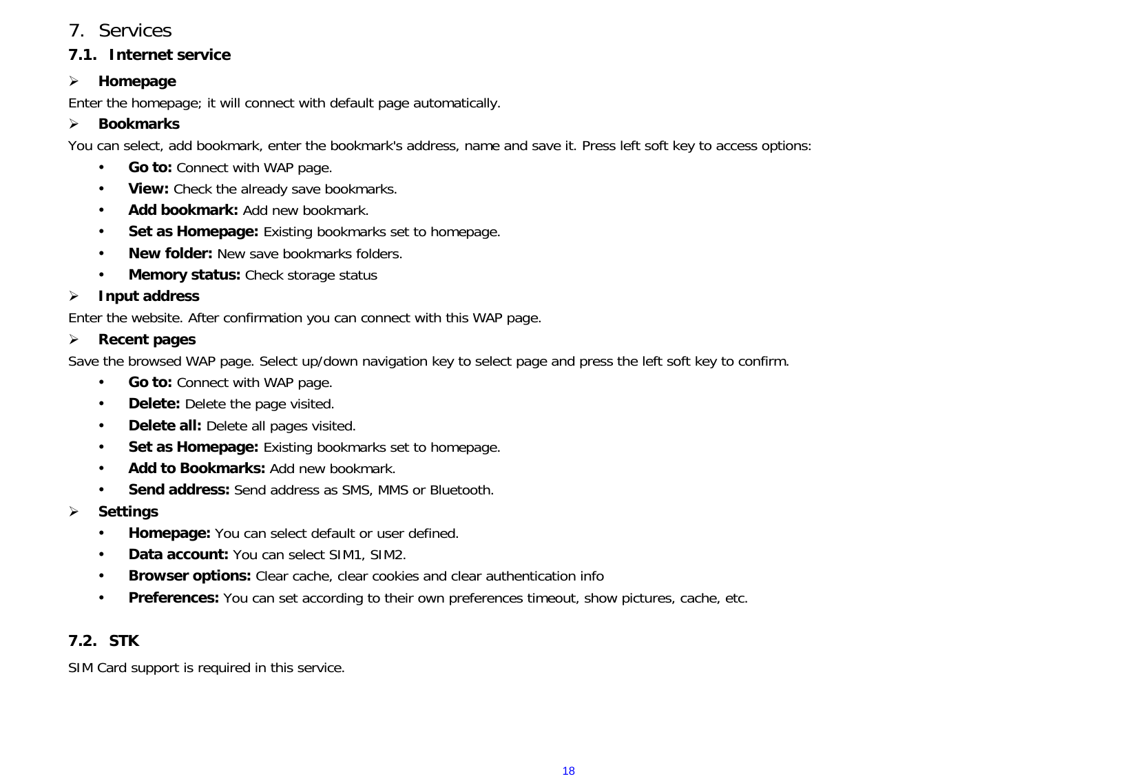  187. Services 7.1. Internet service ¾ Homepage Enter the homepage; it will connect with default page automatically. ¾ Bookmarks You can select, add bookmark, enter the bookmark&apos;s address, name and save it. Press left soft key to access options: y Go to: Connect with WAP page. y View: Check the already save bookmarks. y Add bookmark: Add new bookmark. y Set as Homepage: Existing bookmarks set to homepage. y New folder: New save bookmarks folders. y Memory status: Check storage status ¾ Input address Enter the website. After confirmation you can connect with this WAP page. ¾ Recent pages     Save the browsed WAP page. Select up/down navigation key to select page and press the left soft key to confirm. y Go to: Connect with WAP page. y Delete: Delete the page visited. y Delete all: Delete all pages visited. y Set as Homepage: Existing bookmarks set to homepage. y Add to Bookmarks: Add new bookmark. y Send address: Send address as SMS, MMS or Bluetooth. ¾ Settings y Homepage: You can select default or user defined. y Data account: You can select SIM1, SIM2. y Browser options: Clear cache, clear cookies and clear authentication info y Preferences: You can set according to their own preferences timeout, show pictures, cache, etc.  7.2. STK SIM Card support is required in this service.   
