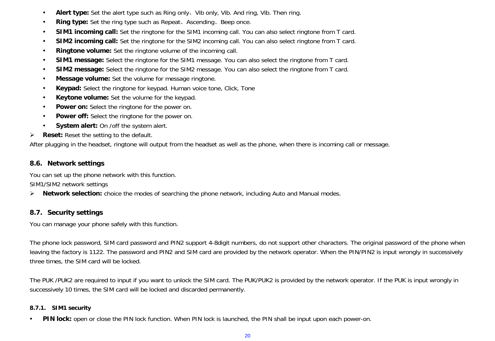 20y Alert type: Set the alert type such as Ring only、Vib only, Vib. And ring, Vib. Then ring. y Ring type: Set the ring type such as Repeat、Ascending、Beep once. y SIM1 incoming call: Set the ringtone for the SIM1 incoming call. You can also select ringtone from T card. y SIM2 incoming call: Set the ringtone for the SIM2 incoming call. You can also select ringtone from T card. y Ringtone volume: Set the ringtone volume of the incoming call. y SIM1 message: Select the ringtone for the SIM1 message. You can also select the ringtone from T card. y SIM2 message: Select the ringtone for the SIM2 message. You can also select the ringtone from T card. y Message volume: Set the volume for message ringtone. y Keypad: Select the ringtone for keypad. Human voice tone, Click, Tone y Keytone volume: Set the volume for the keypad. y Power on: Select the ringtone for the power on. y Power off: Select the ringtone for the power on. y System alert: On /off the system alert. ¾ Reset: Reset the setting to the default. After plugging in the headset, ringtone will output from the headset as well as the phone, when there is incoming call or message.  8.6. Network settings You can set up the phone network with this function.       SIM1/SIM2 network settings ¾ Network selection: choice the modes of searching the phone network, including Auto and Manual modes.  8.7. Security settings You can manage your phone safely with this function.  The phone lock password, SIM card password and PIN2 support 4-8digit numbers, do not support other characters. The original password of the phone when leaving the factory is 1122. The password and PIN2 and SIM card are provided by the network operator. When the PIN/PIN2 is input wrongly in successively three times, the SIM card will be locked.  The PUK /PUK2 are required to input if you want to unlock the SIM card. The PUK/PUK2 is provided by the network operator. If the PUK is input wrongly in successively 10 times, the SIM card will be locked and discarded permanently.    8.7.1. SIM1 security y PIN lock: open or close the PIN lock function. When PIN lock is launched, the PIN shall be input upon each power-on. 