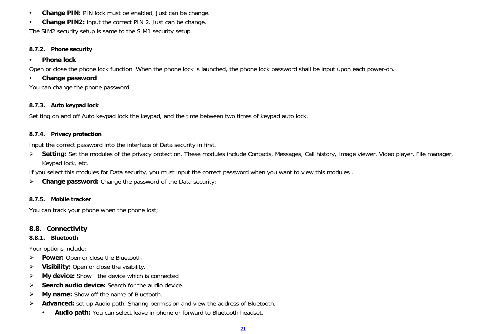  21y Change PIN: PIN lock must be enabled, Just can be change. y Change PIN2: input the correct PIN 2. Just can be change. The SIM2 security setup is same to the SIM1 security setup.  8.7.2. Phone security y Phone lock Open or close the phone lock function. When the phone lock is launched, the phone lock password shall be input upon each power-on.  y Change password You can change the phone password.  8.7.3. Auto keypad lock Set ting on and off Auto keypad lock the keypad, and the time between two times of keypad auto lock.  8.7.4. Privacy protection Input the correct password into the interface of Data security in first. ¾ Setting: Set the modules of the privacy protection. These modules include Contacts, Messages, Call history, Image viewer, Video player, File manager, Keypad lock, etc. If you select this modules for Data security, you must input the correct password when you want to view this modules . ¾ Change password: Change the password of the Data security;  8.7.5. Mobile tracker You can track your phone when the phone lost;  8.8. Connectivity 8.8.1. Bluetooth Your options include:      ¾ Power: Open or close the Bluetooth ¾ Visibility: Open or close the visibility. ¾ My device: Show  the device which is connected  ¾ Search audio device: Search for the audio device. ¾ My name: Show off the name of Bluetooth. ¾ Advanced: set up Audio path, Sharing permission and view the address of Bluetooth. y Audio path: You can select leave in phone or forward to Bluetooth headset. 