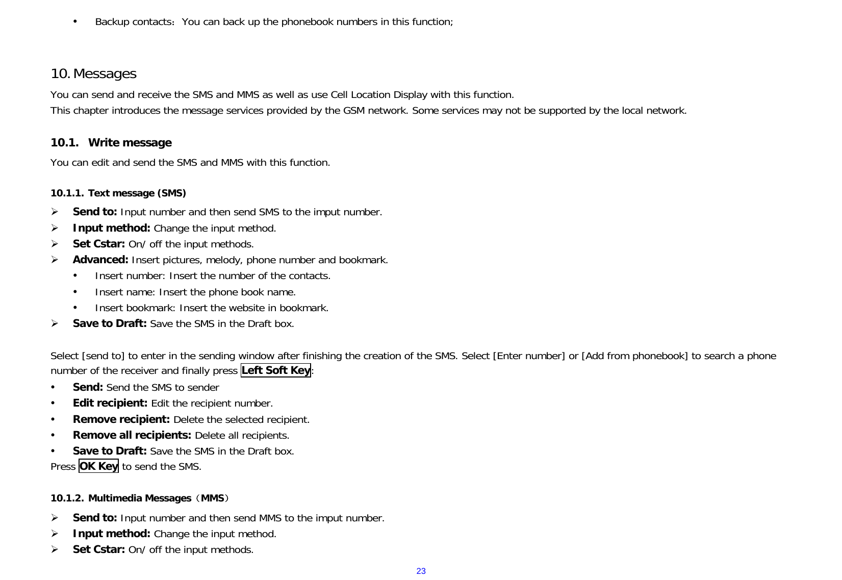  23y Backup contacts：You can back up the phonebook numbers in this function;   10. Messages You can send and receive the SMS and MMS as well as use Cell Location Display with this function.  This chapter introduces the message services provided by the GSM network. Some services may not be supported by the local network.  10.1. Write message   You can edit and send the SMS and MMS with this function.   10.1.1. Text message (SMS) ¾ Send to: Input number and then send SMS to the imput number. ¾ Input method: Change the input method. ¾ Set Cstar: On/ off the input methods. ¾ Advanced: Insert pictures, melody, phone number and bookmark. y Insert number: Insert the number of the contacts. y Insert name: Insert the phone book name. y Insert bookmark: Insert the website in bookmark. ¾ Save to Draft: Save the SMS in the Draft box.  Select [send to] to enter in the sending window after finishing the creation of the SMS. Select [Enter number] or [Add from phonebook] to search a phone number of the receiver and finally press Left Soft Key: y Send: Send the SMS to sender  y Edit recipient: Edit the recipient number.  y Remove recipient: Delete the selected recipient. y Remove all recipients: Delete all recipients. y Save to Draft: Save the SMS in the Draft box. Press OK Key to send the SMS.   10.1.2. Multimedia Messages（MMS） ¾ Send to: Input number and then send MMS to the imput number. ¾ Input method: Change the input method. ¾ Set Cstar: On/ off the input methods. 