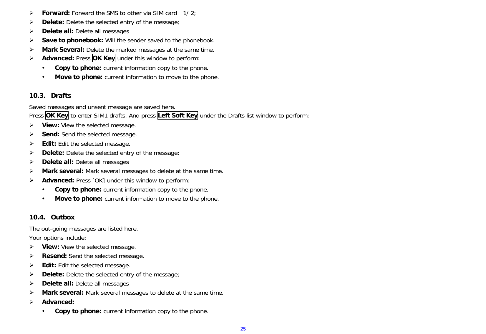  25¾ Forward: Forward the SMS to other via SIM card  1/ 2; ¾ Delete: Delete the selected entry of the message; ¾ Delete all: Delete all messages  ¾ Save to phonebook: Will the sender saved to the phonebook. ¾ Mark Several: Delete the marked messages at the same time. ¾ Advanced: Press OK Key under this window to perform: y Copy to phone: current information copy to the phone. y Move to phone: current information to move to the phone.  10.3. Drafts Saved messages and unsent message are saved here. Press OK Key to enter SIM1 drafts. And press Left Soft Key under the Drafts list window to perform: ¾ View: View the selected message. ¾ Send: Send the selected message. ¾ Edit: Edit the selected message. ¾ Delete: Delete the selected entry of the message; ¾ Delete all: Delete all messages  ¾ Mark several: Mark several messages to delete at the same time. ¾ Advanced: Press [OK] under this window to perform: y Copy to phone: current information copy to the phone. y Move to phone: current information to move to the phone.  10.4. Outbox   The out-going messages are listed here.   Your options include: ¾ View: View the selected message. ¾ Resend: Send the selected message. ¾ Edit: Edit the selected message. ¾ Delete: Delete the selected entry of the message; ¾ Delete all: Delete all messages ¾ Mark several: Mark several messages to delete at the same time. ¾ Advanced:  y Copy to phone: current information copy to the phone. 