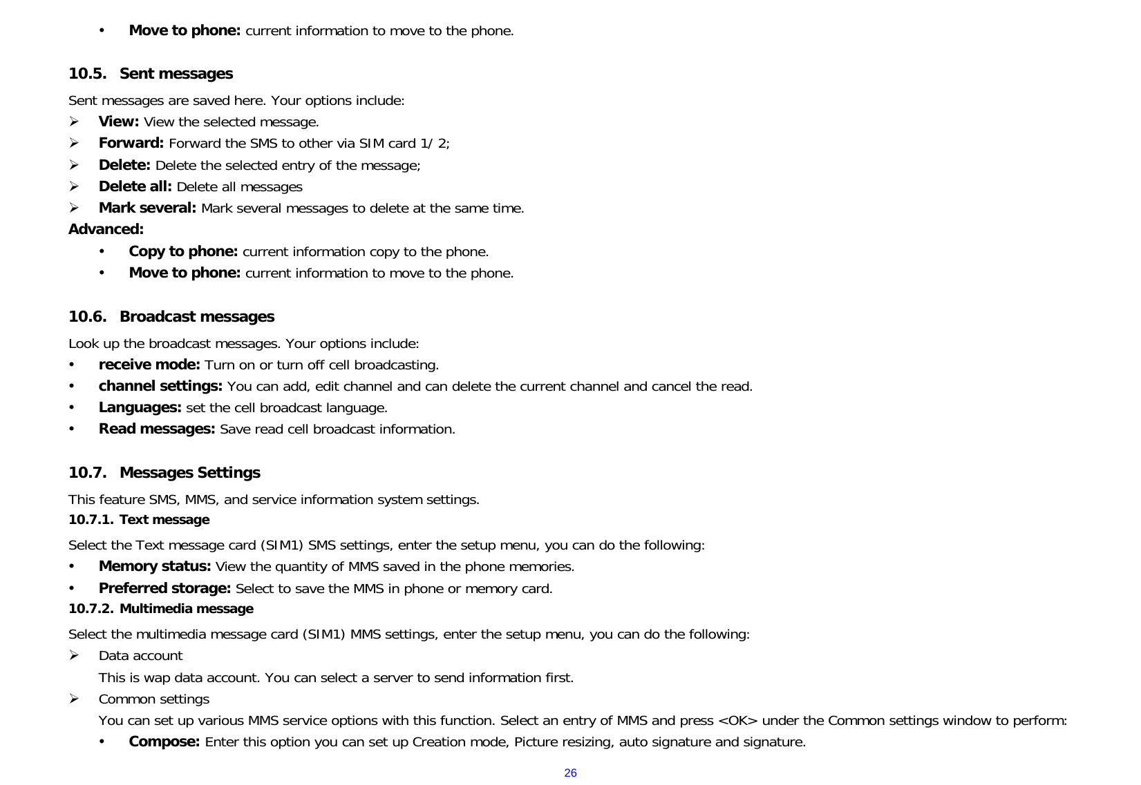  26y Move to phone: current information to move to the phone.  10.5. Sent messages     Sent messages are saved here. Your options include: ¾ View: View the selected message. ¾ Forward: Forward the SMS to other via SIM card 1/ 2; ¾ Delete: Delete the selected entry of the message; ¾ Delete all: Delete all messages ¾ Mark several: Mark several messages to delete at the same time. Advanced:   y Copy to phone: current information copy to the phone. y Move to phone: current information to move to the phone.  10.6. Broadcast messages Look up the broadcast messages. Your options include: y receive mode: Turn on or turn off cell broadcasting. y channel settings: You can add, edit channel and can delete the current channel and cancel the read. y Languages: set the cell broadcast language. y Read messages: Save read cell broadcast information.  10.7. Messages Settings     This feature SMS, MMS, and service information system settings. 10.7.1. Text message    Select the Text message card (SIM1) SMS settings, enter the setup menu, you can do the following: y Memory status: View the quantity of MMS saved in the phone memories. y Preferred storage: Select to save the MMS in phone or memory card. 10.7.2. Multimedia message    Select the multimedia message card (SIM1) MMS settings, enter the setup menu, you can do the following: ¾ Data account  This is wap data account. You can select a server to send information first. ¾ Common settings You can set up various MMS service options with this function. Select an entry of MMS and press &lt;OK&gt; under the Common settings window to perform: y Compose: Enter this option you can set up Creation mode, Picture resizing, auto signature and signature. 