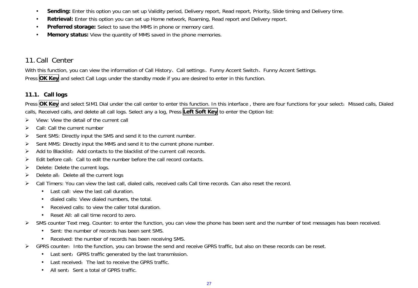  27y Sending: Enter this option you can set up Validity period, Delivery report, Read report, Priority, Slide timing and Delivery time. y Retrieval: Enter this option you can set up Home network, Roaming, Read report and Delivery report. y Preferred storage: Select to save the MMS in phone or memory card. y Memory status: View the quantity of MMS saved in the phone memories.   11. Call Center With this function, you can view the information of Call History、Call settings、Funny Accent Switch、Funny Accent Settings. Press OK Key and select Call Logs under the standby mode if you are desired to enter in this function.    11.1. Call logs Press OK Key and select SIM1 Dial under the call center to enter this function. In this interface , there are four functions for your select：Missed calls, Dialed calls, Received calls, and delete all call logs. Select any a log, Press Left Soft Key to enter the Option list: ¾ View: View the detail of the current call ¾ Call: Call the current number ¾ Sent SMS: Directly input the SMS and send it to the current number. ¾ Sent MMS: Directly input the MMS and send it to the current phone number. ¾ Add to Blacklist：Add contacts to the blacklist of the current call records. ¾ Edit before call：Call to edit the number before the call record contacts. ¾ Delete: Delete the current logs. ¾ Delete all：Delete all the current logs ¾ Call Timers: You can view the last call, dialed calls, received calls Call time records. Can also reset the record. y Last call: view the last call duration. y dialed calls: View dialed numbers, the total. y Received calls: to view the caller total duration. y Reset All: all call time record to zero. ¾ SMS counter Text meg. Counter: to enter the function, you can view the phone has been sent and the number of text messages has been received. y Sent: the number of records has been sent SMS. y Received: the number of records has been receiving SMS. ¾ GPRS counter：Into the function, you can browse the send and receive GPRS traffic, but also on these records can be reset. y Last sent：GPRS traffic generated by the last transmission. y Last received：The last to receive the GPRS traffic. y All sent：Sent a total of GPRS traffic. 
