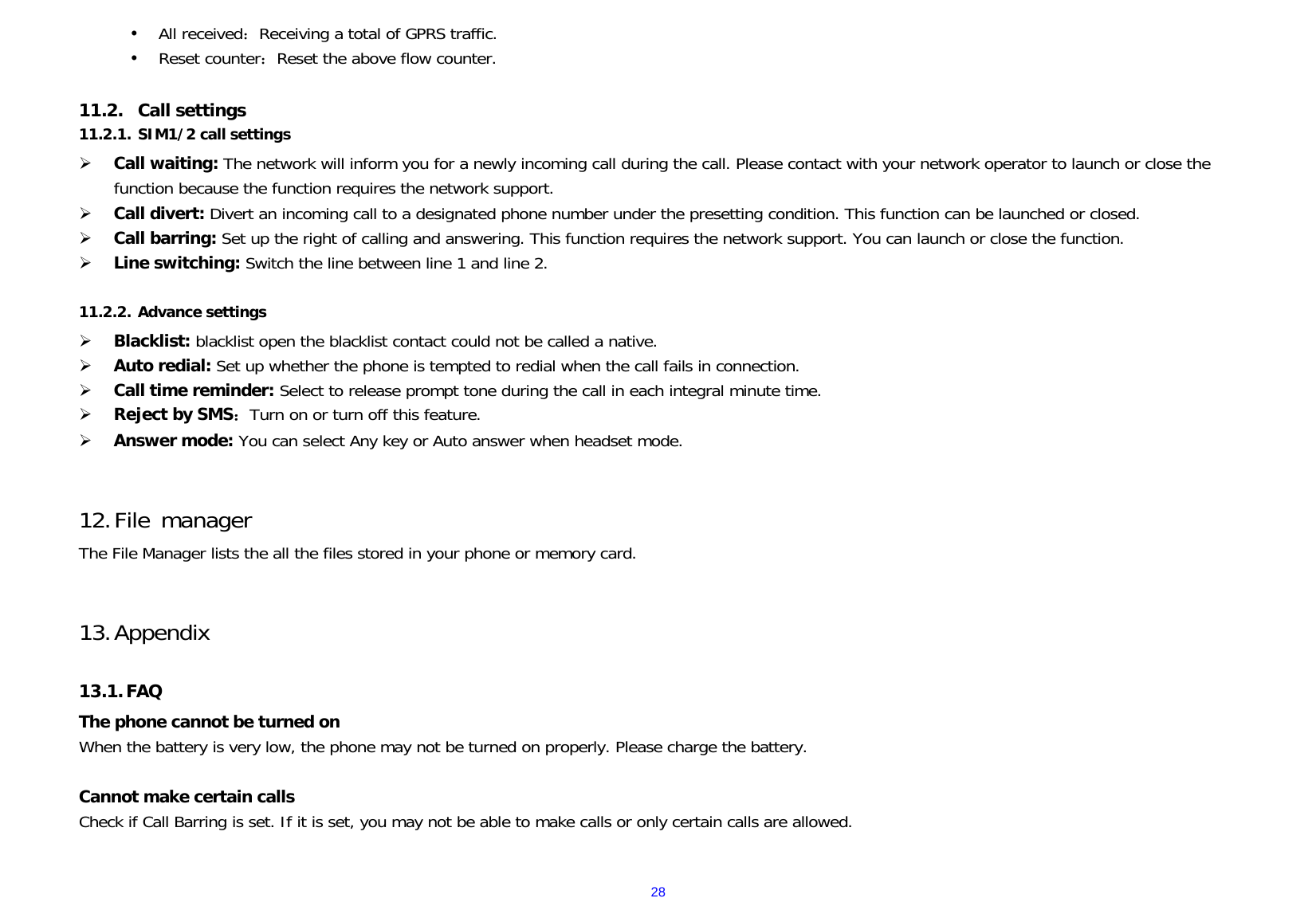  28y All received：Receiving a total of GPRS traffic. y Reset counter：Reset the above flow counter.  11.2. Call settings 11.2.1. SIM1/2 call settings ¾ Call waiting: The network will inform you for a newly incoming call during the call. Please contact with your network operator to launch or close the function because the function requires the network support. ¾ Call divert: Divert an incoming call to a designated phone number under the presetting condition. This function can be launched or closed. ¾ Call barring: Set up the right of calling and answering. This function requires the network support. You can launch or close the function. ¾ Line switching: Switch the line between line 1 and line 2.  11.2.2. Advance settings ¾ Blacklist: blacklist open the blacklist contact could not be called a native. ¾ Auto redial: Set up whether the phone is tempted to redial when the call fails in connection. ¾ Call time reminder: Select to release prompt tone during the call in each integral minute time. ¾ Reject by SMS：Turn on or turn off this feature. ¾ Answer mode: You can select Any key or Auto answer when headset mode.   12. File manager The File Manager lists the all the files stored in your phone or memory card.   13. Appendix  13.1. FAQ The phone cannot be turned on When the battery is very low, the phone may not be turned on properly. Please charge the battery.  Cannot make certain calls Check if Call Barring is set. If it is set, you may not be able to make calls or only certain calls are allowed.  