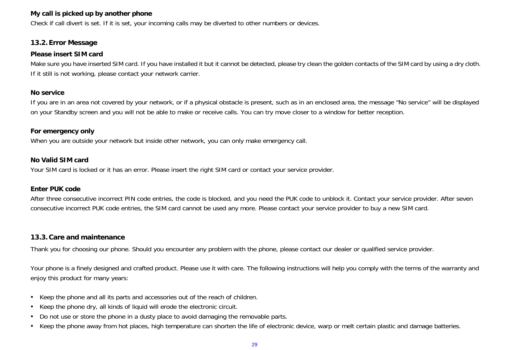  29My call is picked up by another phone Check if call divert is set. If it is set, your incoming calls may be diverted to other numbers or devices.  13.2. Error Message Please insert SIM card Make sure you have inserted SIM card. If you have installed it but it cannot be detected, please try clean the golden contacts of the SIM card by using a dry cloth. If it still is not working, please contact your network carrier.  No service If you are in an area not covered by your network, or if a physical obstacle is present, such as in an enclosed area, the message “No service” will be displayed on your Standby screen and you will not be able to make or receive calls. You can try move closer to a window for better reception.  For emergency only When you are outside your network but inside other network, you can only make emergency call.  No Valid SIM card Your SIM card is locked or it has an error. Please insert the right SIM card or contact your service provider.  Enter PUK code After three consecutive incorrect PIN code entries, the code is blocked, and you need the PUK code to unblock it. Contact your service provider. After seven consecutive incorrect PUK code entries, the SIM card cannot be used any more. Please contact your service provider to buy a new SIM card.   13.3. Care and maintenance   Thank you for choosing our phone. Should you encounter any problem with the phone, please contact our dealer or qualified service provider.  Your phone is a finely designed and crafted product. Please use it with care. The following instructions will help you comply with the terms of the warranty and enjoy this product for many years:  y Keep the phone and all its parts and accessories out of the reach of children. y Keep the phone dry, all kinds of liquid will erode the electronic circuit. y Do not use or store the phone in a dusty place to avoid damaging the removable parts. y Keep the phone away from hot places, high temperature can shorten the life of electronic device, warp or melt certain plastic and damage batteries. 