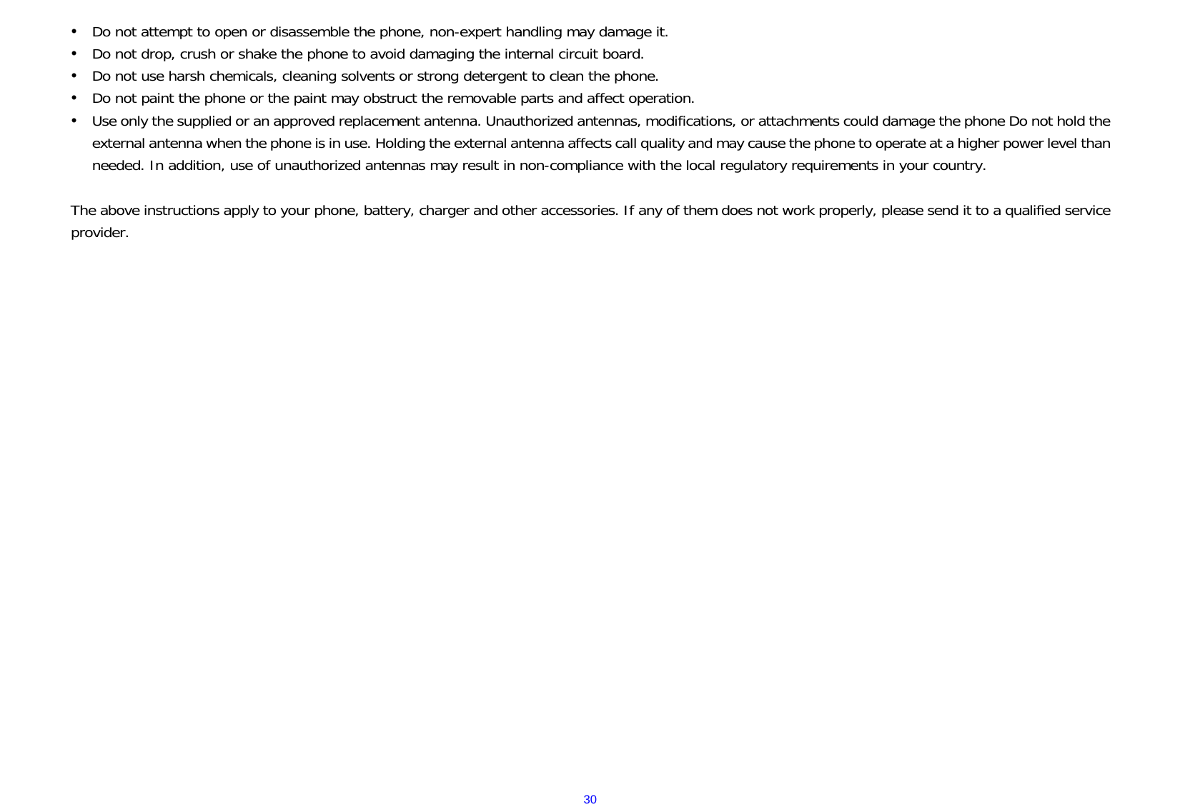  30y Do not attempt to open or disassemble the phone, non-expert handling may damage it. y Do not drop, crush or shake the phone to avoid damaging the internal circuit board. y Do not use harsh chemicals, cleaning solvents or strong detergent to clean the phone. y Do not paint the phone or the paint may obstruct the removable parts and affect operation. y Use only the supplied or an approved replacement antenna. Unauthorized antennas, modifications, or attachments could damage the phone Do not hold the external antenna when the phone is in use. Holding the external antenna affects call quality and may cause the phone to operate at a higher power level than needed. In addition, use of unauthorized antennas may result in non-compliance with the local regulatory requirements in your country.  The above instructions apply to your phone, battery, charger and other accessories. If any of them does not work properly, please send it to a qualified service provider.                          