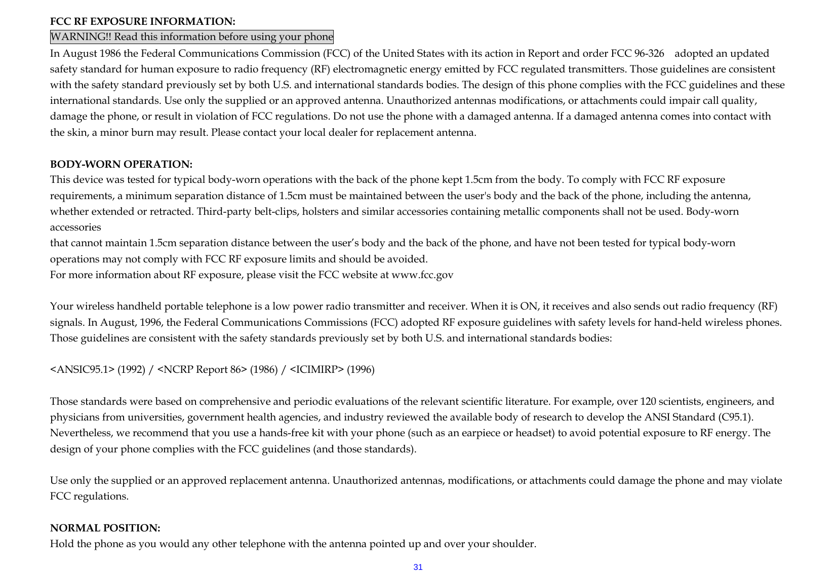  31FCC RF EXPOSURE INFORMATION: WARNING!! Read this information before using your phone In August 1986 the Federal Communications Commission (FCC) of the United States with its action in Report and order FCC 96-326    adopted an updated safety standard for human exposure to radio frequency (RF) electromagnetic energy emitted by FCC regulated transmitters. Those guidelines are consistent with the safety standard previously set by both U.S. and international standards bodies. The design of this phone complies with the FCC guidelines and these international standards. Use only the supplied or an approved antenna. Unauthorized antennas modifications, or attachments could impair call quality, damage the phone, or result in violation of FCC regulations. Do not use the phone with a damaged antenna. If a damaged antenna comes into contact with the skin, a minor burn may result. Please contact your local dealer for replacement antenna.  BODY-WORN OPERATION: This device was tested for typical body-worn operations with the back of the phone kept 1.5cm from the body. To comply with FCC RF exposure requirements, a minimum separation distance of 1.5cm must be maintained between the user&apos;s body and the back of the phone, including the antenna, whether extended or retracted. Third-party belt-clips, holsters and similar accessories containing metallic components shall not be used. Body-worn accessories that cannot maintain 1.5cm separation distance between the user’s body and the back of the phone, and have not been tested for typical body-worn operations may not comply with FCC RF exposure limits and should be avoided. For more information about RF exposure, please visit the FCC website at www.fcc.gov  Your wireless handheld portable telephone is a low power radio transmitter and receiver. When it is ON, it receives and also sends out radio frequency (RF) signals. In August, 1996, the Federal Communications Commissions (FCC) adopted RF exposure guidelines with safety levels for hand-held wireless phones. Those guidelines are consistent with the safety standards previously set by both U.S. and international standards bodies:  &lt;ANSIC95.1&gt; (1992) / &lt;NCRP Report 86&gt; (1986) / &lt;ICIMIRP&gt; (1996)  Those standards were based on comprehensive and periodic evaluations of the relevant scientific literature. For example, over 120 scientists, engineers, and physicians from universities, government health agencies, and industry reviewed the available body of research to develop the ANSI Standard (C95.1). Nevertheless, we recommend that you use a hands-free kit with your phone (such as an earpiece or headset) to avoid potential exposure to RF energy. The design of your phone complies with the FCC guidelines (and those standards).  Use only the supplied or an approved replacement antenna. Unauthorized antennas, modifications, or attachments could damage the phone and may violate FCC regulations.    NORMAL POSITION:   Hold the phone as you would any other telephone with the antenna pointed up and over your shoulder. 