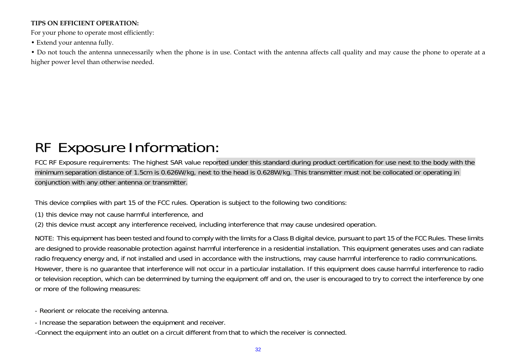  32 TIPS ON EFFICIENT OPERATION:  For your phone to operate most efficiently: • Extend your antenna fully. • Do not touch the antenna unnecessarily when the phone is in use. Contact with the antenna affects call quality and may cause the phone to operate at a higher power level than otherwise needed.     RF Exposure Information: FCC RF Exposure requirements: The highest SAR value reported under this standard during product certification for use next to the body with the minimum separation distance of 1.5cm is 0.626W/kg, next to the head is 0.628W/kg. This transmitter must not be collocated or operating in conjunction with any other antenna or transmitter.   This device complies with part 15 of the FCC rules. Operation is subject to the following two conditions: (1) this device may not cause harmful interference, and (2) this device must accept any interference received, including interference that may cause undesired operation.  NOTE: This equipment has been tested and found to comply with the limits for a Class B digital device, pursuant to part 15 of the FCC Rules. These limits are designed to provide reasonable protection against harmful interference in a residential installation. This equipment generates uses and can radiate radio frequency energy and, if not installed and used in accordance with the instructions, may cause harmful interference to radio communications. However, there is no guarantee that interference will not occur in a particular installation. If this equipment does cause harmful interference to radio or television reception, which can be determined by turning the equipment off and on, the user is encouraged to try to correct the interference by one or more of the following measures:   - Reorient or relocate the receiving antenna. - Increase the separation between the equipment and receiver. -Connect the equipment into an outlet on a circuit different from that to which the receiver is connected. 