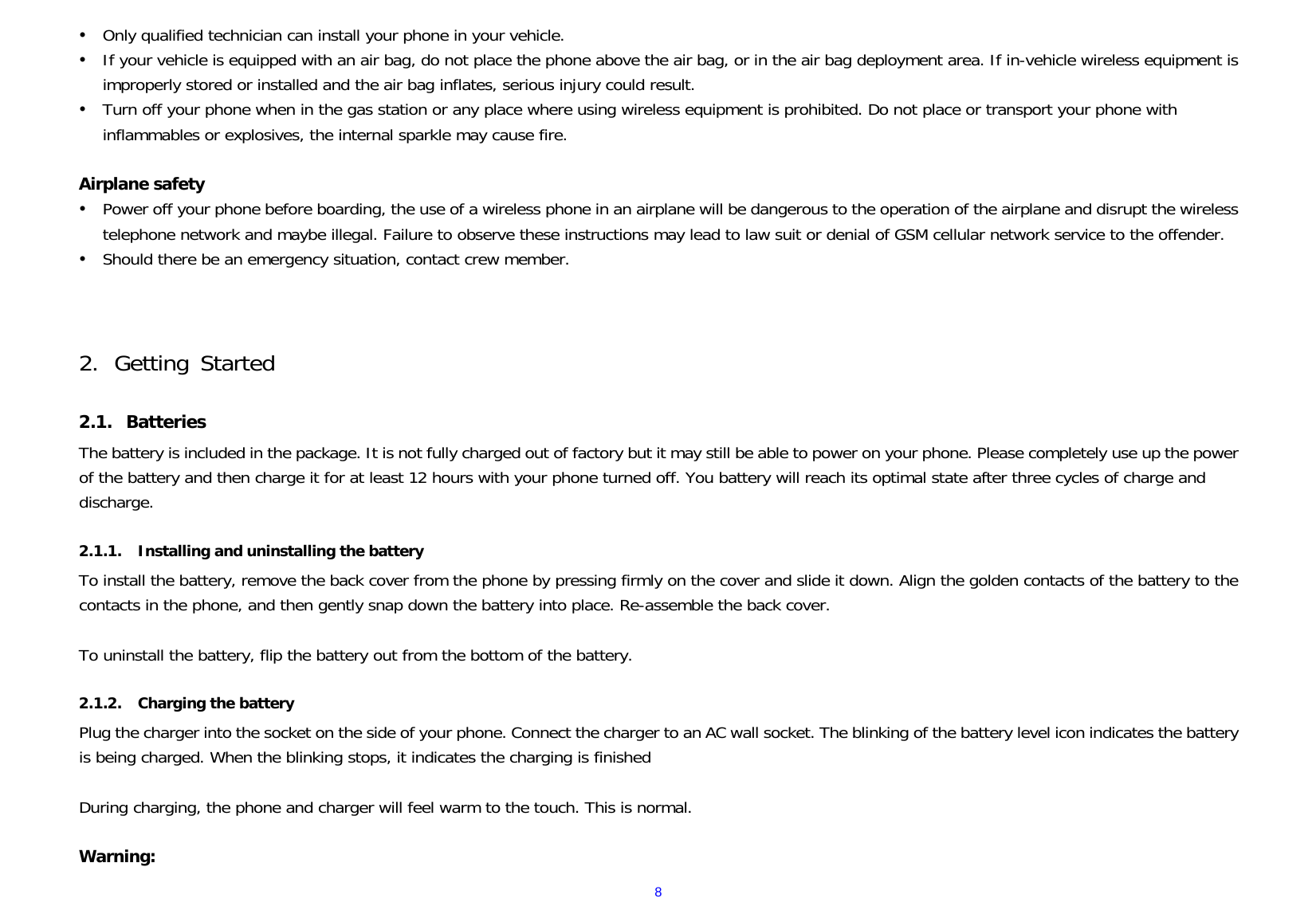  8y Only qualified technician can install your phone in your vehicle. y If your vehicle is equipped with an air bag, do not place the phone above the air bag, or in the air bag deployment area. If in-vehicle wireless equipment is improperly stored or installed and the air bag inflates, serious injury could result. y Turn off your phone when in the gas station or any place where using wireless equipment is prohibited. Do not place or transport your phone with inflammables or explosives, the internal sparkle may cause fire.  Airplane safety y Power off your phone before boarding, the use of a wireless phone in an airplane will be dangerous to the operation of the airplane and disrupt the wireless telephone network and maybe illegal. Failure to observe these instructions may lead to law suit or denial of GSM cellular network service to the offender. y Should there be an emergency situation, contact crew member.    2. Getting Started  2.1. Batteries The battery is included in the package. It is not fully charged out of factory but it may still be able to power on your phone. Please completely use up the power of the battery and then charge it for at least 12 hours with your phone turned off. You battery will reach its optimal state after three cycles of charge and discharge.  2.1.1. Installing and uninstalling the battery To install the battery, remove the back cover from the phone by pressing firmly on the cover and slide it down. Align the golden contacts of the battery to the contacts in the phone, and then gently snap down the battery into place. Re-assemble the back cover.  To uninstall the battery, flip the battery out from the bottom of the battery.  2.1.2. Charging the battery Plug the charger into the socket on the side of your phone. Connect the charger to an AC wall socket. The blinking of the battery level icon indicates the battery is being charged. When the blinking stops, it indicates the charging is finished  During charging, the phone and charger will feel warm to the touch. This is normal.  Warning: 