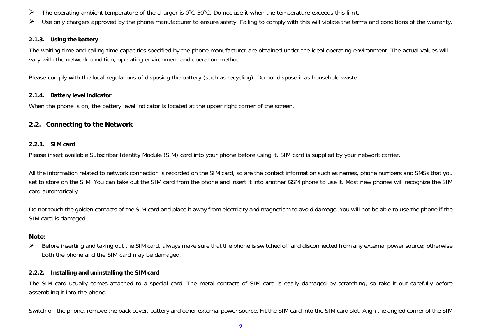  9¾ The operating ambient temperature of the charger is 0°C-50°C. Do not use it when the temperature exceeds this limit. ¾ Use only chargers approved by the phone manufacturer to ensure safety. Failing to comply with this will violate the terms and conditions of the warranty.  2.1.3. Using the battery The waiting time and calling time capacities specified by the phone manufacturer are obtained under the ideal operating environment. The actual values will vary with the network condition, operating environment and operation method.  Please comply with the local regulations of disposing the battery (such as recycling). Do not dispose it as household waste.  2.1.4. Battery level indicator When the phone is on, the battery level indicator is located at the upper right corner of the screen.  2.2. Connecting to the Network  2.2.1. SIM card Please insert available Subscriber Identity Module (SIM) card into your phone before using it. SIM card is supplied by your network carrier.   All the information related to network connection is recorded on the SIM card, so are the contact information such as names, phone numbers and SMSs that you set to store on the SIM. You can take out the SIM card from the phone and insert it into another GSM phone to use it. Most new phones will recognize the SIM card automatically.  Do not touch the golden contacts of the SIM card and place it away from electricity and magnetism to avoid damage. You will not be able to use the phone if the SIM card is damaged.  Note: ¾ Before inserting and taking out the SIM card, always make sure that the phone is switched off and disconnected from any external power source; otherwise both the phone and the SIM card may be damaged.  2.2.2. Installing and uninstalling the SIM card The SIM card usually comes attached to a special card. The metal contacts of SIM card is easily damaged by scratching, so take it out carefully before assembling it into the phone.  Switch off the phone, remove the back cover, battery and other external power source. Fit the SIM card into the SIM card slot. Align the angled corner of the SIM 